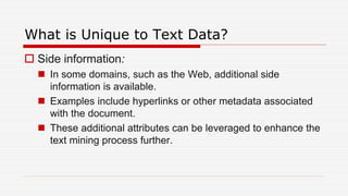 What is Unique to Text Data?
 Side information:
 In some domains, such as the Web, additional side
information is available.
 Examples include hyperlinks or other metadata associated
with the document.
 These additional attributes can be leveraged to enhance the
text mining process further.
 
