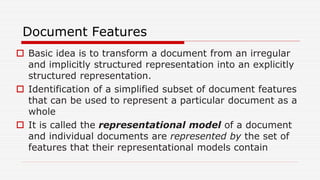 Document Features
 Basic idea is to transform a document from an irregular
and implicitly structured representation into an explicitly
structured representation.
 Identification of a simplified subset of document features
that can be used to represent a particular document as a
whole
 It is called the representational model of a document
and individual documents are represented by the set of
features that their representational models contain
 