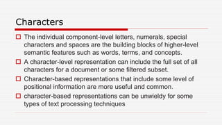 Characters
 The individual component-level letters, numerals, special
characters and spaces are the building blocks of higher-level
semantic features such as words, terms, and concepts.
 A character-level representation can include the full set of all
characters for a document or some filtered subset.
 Character-based representations that include some level of
positional information are more useful and common.
 character-based representations can be unwieldy for some
types of text processing techniques
 