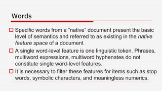 Words
 Specific words from a “native” document present the basic
level of semantics and referred to as existing in the native
feature space of a document
 A single word-level feature is one linguistic token. Phrases,
multiword expressions, multiword hyphenates do not
constitute single word-level features.
 It is necessary to filter these features for items such as stop
words, symbolic characters, and meaningless numerics.
 