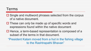 Terms
 Single and multiword phrases selected from the corpus
of a native document.
 These can only be made up of specific words and
expressions found within the native document
 Hence, a term-based representation is composed of a
subset of the terms in that document.
“President Kalam moved from a hut in the fishing village
to the Rashtrapathi Bhavan”
 