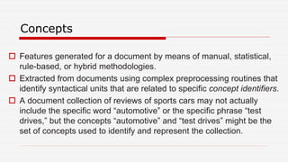 Concepts
 Features generated for a document by means of manual, statistical,
rule-based, or hybrid methodologies.
 Extracted from documents using complex preprocessing routines that
identify syntactical units that are related to specific concept identifiers.
 A document collection of reviews of sports cars may not actually
include the specific word “automotive” or the specific phrase “test
drives,” but the concepts “automotive” and “test drives” might be the
set of concepts used to identify and represent the collection.
 