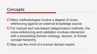 Concepts
 Many methodologies involve a degree of cross-
referencing against an external knowledge source.
 For manual and rule-based categorization methods, the
cross-referencing and validation involves interaction
with a preexisting domain ontology, lexicon, or formal
concept hierarchy
 May use the mind of a human domain expert.
 
