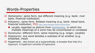 Words-Properties
 Homonomy: same form, but different meaning (e.g. bank: river
bank, financial institution)
 Polysemy: same form, Related meaning (e.g. bank: blood bank,
financial institution; FIX) http://www.wordnet-online.com/fix.shtml
 usually regarded as distinct from homonymy, in which the
multiple meanings of a word may be unconnected or unrelated
 Synonymy: different form, same meaning (e.g. singer, vocalist)
 Hyponymy: one word denotes a subclass of an another (e.g.
breakfast, meal)
 Hypernym: also known as a superordinate, is broader than that of a
hyponym. A hypernym consists of hyponyms
 