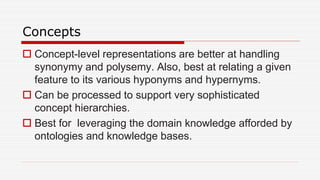 Concepts
 Concept-level representations are better at handling
synonymy and polysemy. Also, best at relating a given
feature to its various hyponyms and hypernyms.
 Can be processed to support very sophisticated
concept hierarchies.
 Best for leveraging the domain knowledge afforded by
ontologies and knowledge bases.
 