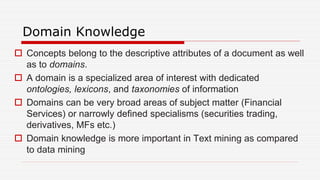 Domain Knowledge
 Concepts belong to the descriptive attributes of a document as well
as to domains.
 A domain is a specialized area of interest with dedicated
ontologies, lexicons, and taxonomies of information
 Domains can be very broad areas of subject matter (Financial
Services) or narrowly defined specialisms (securities trading,
derivatives, MFs etc.)
 Domain knowledge is more important in Text mining as compared
to data mining
 