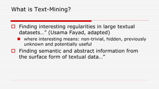 What is Text-Mining?
 Finding interesting regularities in large textual
datasets…” (Usama Fayad, adapted)
 where interesting means: non-trivial, hidden, previously
unknown and potentially useful
 Finding semantic and abstract information from
the surface form of textual data…”
 