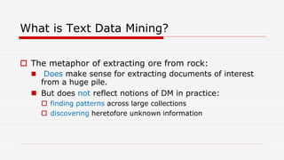 What is Text Data Mining?
 The metaphor of extracting ore from rock:
 Does make sense for extracting documents of interest
from a huge pile.
 But does not reflect notions of DM in practice:
 finding patterns across large collections
 discovering heretofore unknown information
 