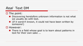 Real Text DM
 The point:
 Discovering heretofore unknown information is not what
we usually do with text.
 (If it weren’t known, it could not have been written by
someone!)
 However:
 There is a field whose goal is to learn about patterns in
text for their own sake ...
 