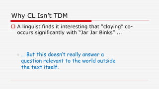 Why CL Isn’t TDM
 A linguist finds it interesting that “cloying” co-
occurs significantly with “Jar Jar Binks” ...
 … But this doesn’t really answer a
question relevant to the world outside
the text itself.
 