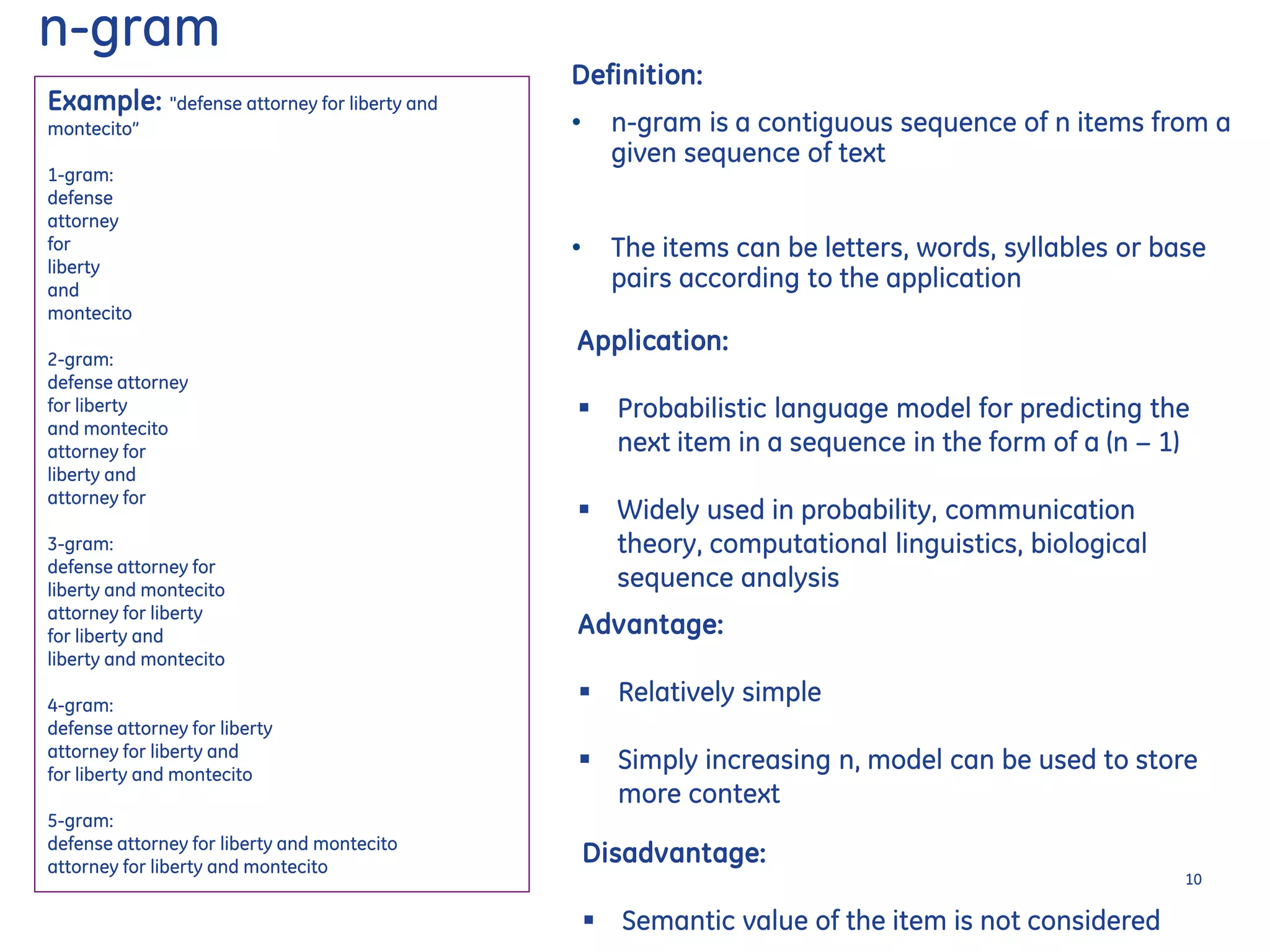 Example: "defense attorney for liberty and
montecito”
1-gram:
defense
attorney
for
liberty
and
montecito
2-gram:
defense attorney
for liberty
and montecito
attorney for
liberty and
attorney for
3-gram:
defense attorney for
liberty and montecito
attorney for liberty
for liberty and
liberty and montecito
4-gram:
defense attorney for liberty
attorney for liberty and
for liberty and montecito
5-gram:
defense attorney for liberty and montecito
attorney for liberty and montecito
Application:
 Probabilistic language model for predicting the
next item in a sequence in the form of a (n − 1)
 Widely used in probability, communication
theory, computational linguistics, biological
sequence analysis
Advantage:
 Relatively simple
 Simply increasing n, model can be used to store
more context
Disadvantage:
 Semantic value of the item is not considered
n-gram
Definition:
• n-gram is a contiguous sequence of n items from a
given sequence of text
• The items can be letters, words, syllables or base
pairs according to the application
10
 