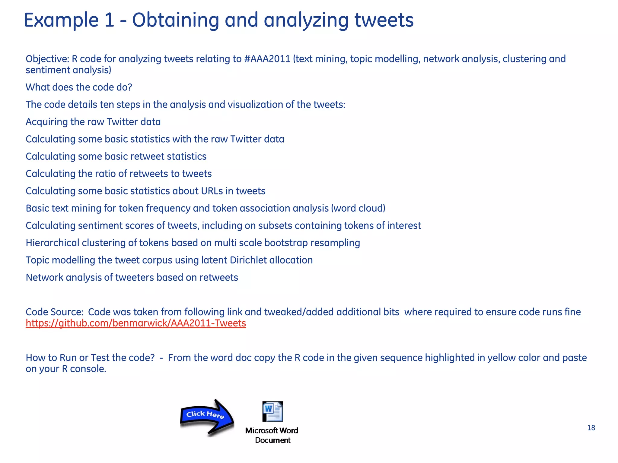 Example 1 - Obtaining and analyzing tweets
Objective: R code for analyzing tweets relating to #AAA2011 (text mining, topic modelling, network analysis, clustering and
sentiment analysis)
What does the code do?
The code details ten steps in the analysis and visualization of the tweets:
Acquiring the raw Twitter data
Calculating some basic statistics with the raw Twitter data
Calculating some basic retweet statistics
Calculating the ratio of retweets to tweets
Calculating some basic statistics about URLs in tweets
Basic text mining for token frequency and token association analysis (word cloud)
Calculating sentiment scores of tweets, including on subsets containing tokens of interest
Hierarchical clustering of tokens based on multi scale bootstrap resampling
Topic modelling the tweet corpus using latent Dirichlet allocation
Network analysis of tweeters based on retweets
Code Source: Code was taken from following link and tweaked/added additional bits where required to ensure code runs fine
https://github.com/benmarwick/AAA2011-Tweets
How to Run or Test the code? - From the word doc copy the R code in the given sequence highlighted in yellow color and paste
on your R console.
18
 
