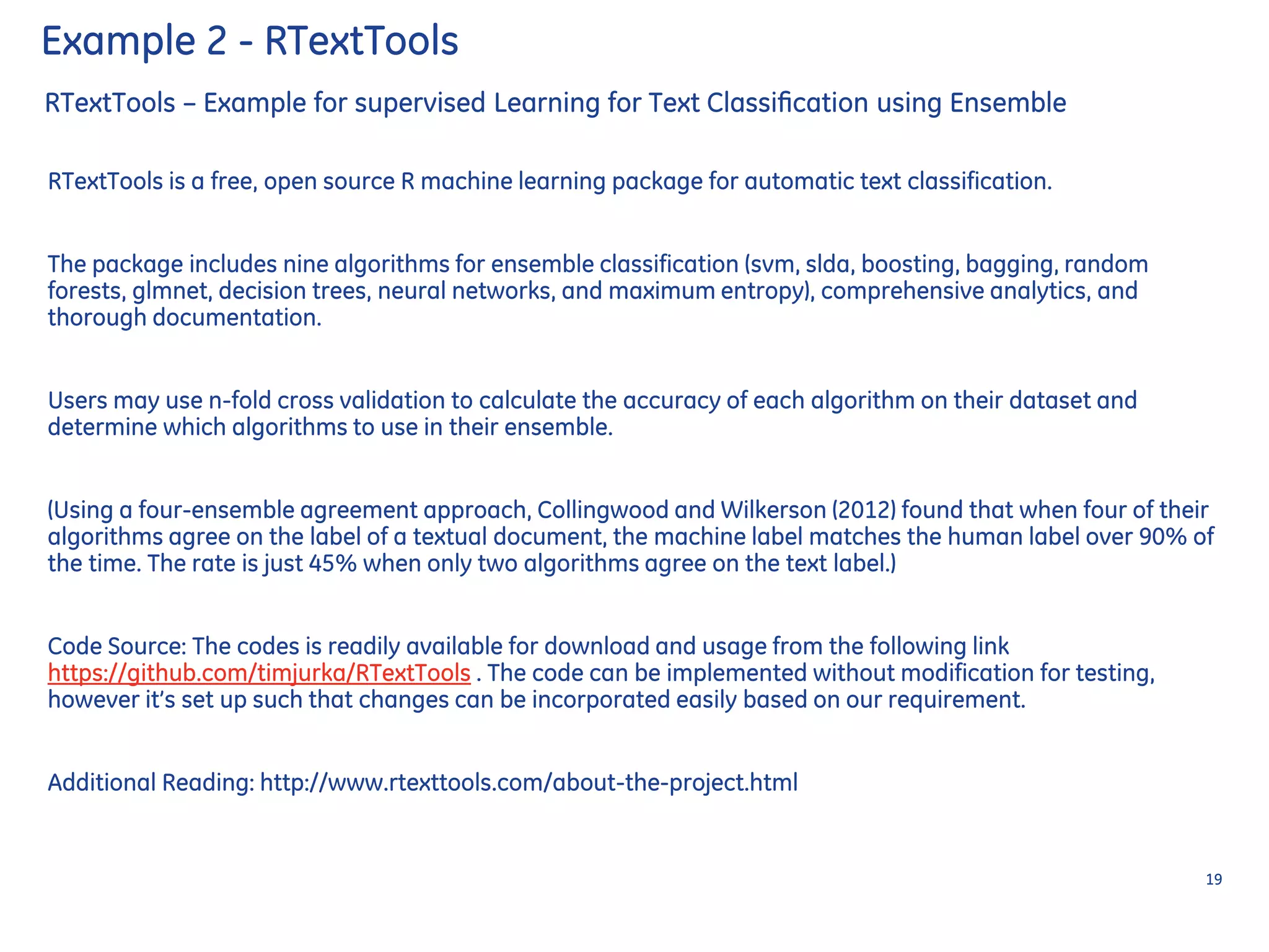 RTextTools – Example for supervised Learning for Text Classiﬁcation using Ensemble
RTextTools is a free, open source R machine learning package for automatic text classification.
The package includes nine algorithms for ensemble classification (svm, slda, boosting, bagging, random
forests, glmnet, decision trees, neural networks, and maximum entropy), comprehensive analytics, and
thorough documentation.
Users may use n-fold cross validation to calculate the accuracy of each algorithm on their dataset and
determine which algorithms to use in their ensemble.
(Using a four-ensemble agreement approach, Collingwood and Wilkerson (2012) found that when four of their
algorithms agree on the label of a textual document, the machine label matches the human label over 90% of
the time. The rate is just 45% when only two algorithms agree on the text label.)
Code Source: The codes is readily available for download and usage from the following link
https://github.com/timjurka/RTextTools . The code can be implemented without modification for testing,
however it’s set up such that changes can be incorporated easily based on our requirement.
Additional Reading: http://www.rtexttools.com/about-the-project.html
19
Example 2 - RTextTools
 
