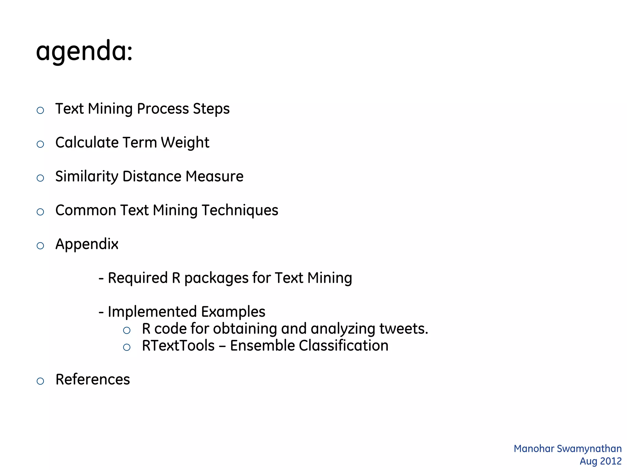 agenda:
o Text Mining Process Steps
o Calculate Term Weight
o Similarity Distance Measure
o Common Text Mining Techniques
o Appendix
- Required R packages for Text Mining
- Implemented Examples
o R code for obtaining and analyzing tweets.
o RTextTools – Ensemble Classification
o References
Manohar Swamynathan
Aug 2012
 