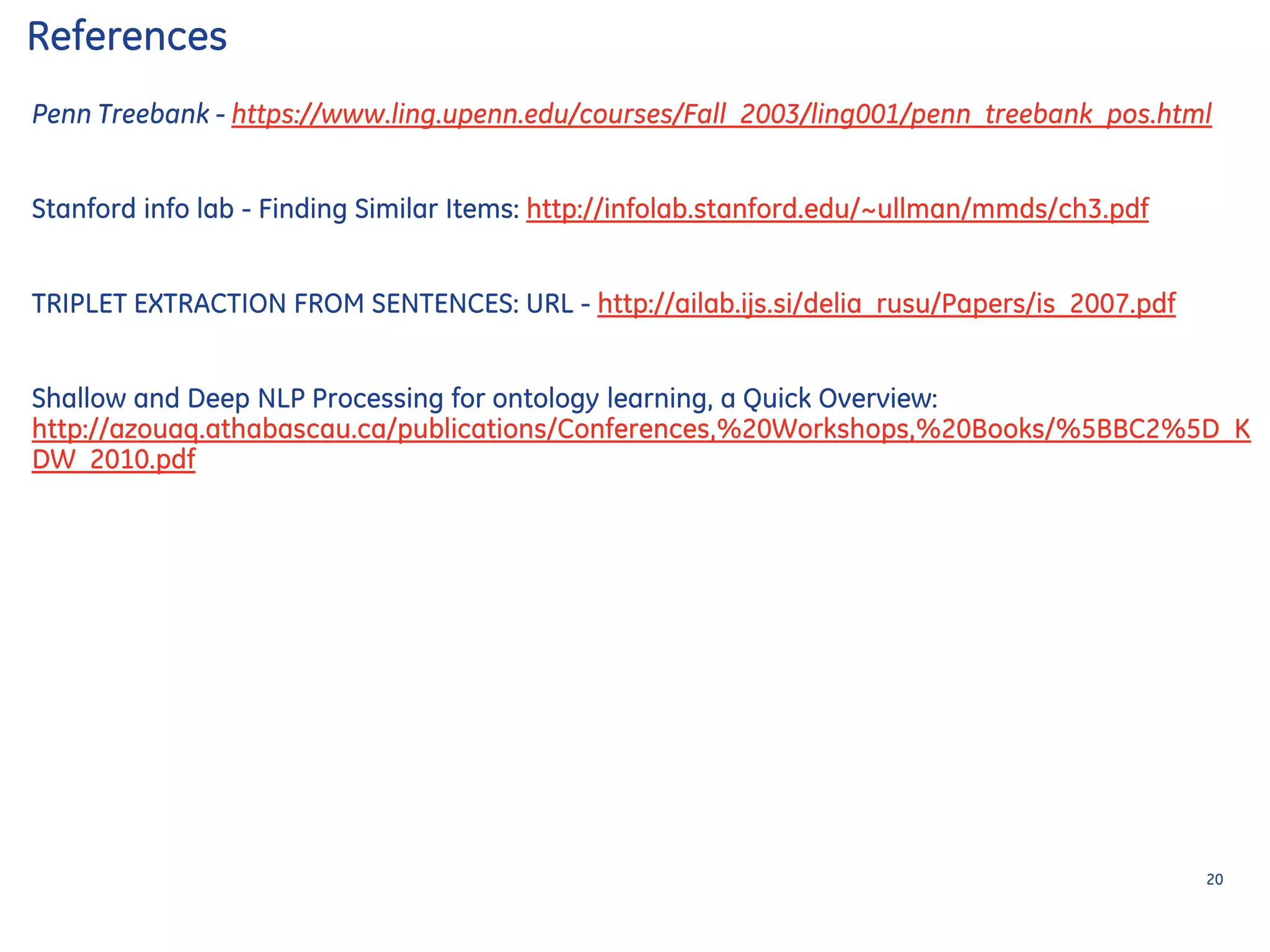 Penn Treebank - https://www.ling.upenn.edu/courses/Fall_2003/ling001/penn_treebank_pos.html
Stanford info lab - Finding Similar Items: http://infolab.stanford.edu/~ullman/mmds/ch3.pdf
TRIPLET EXTRACTION FROM SENTENCES: URL - http://ailab.ijs.si/delia_rusu/Papers/is_2007.pdf
Shallow and Deep NLP Processing for ontology learning, a Quick Overview:
http://azouaq.athabascau.ca/publications/Conferences,%20Workshops,%20Books/%5BBC2%5D_K
DW_2010.pdf
References
20
 