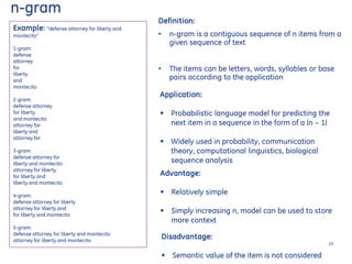 Example: "defense attorney for liberty and
montecito”
1-gram:
defense
attorney
for
liberty
and
montecito
2-gram:
defense attorney
for liberty
and montecito
attorney for
liberty and
attorney for
3-gram:
defense attorney for
liberty and montecito
attorney for liberty
for liberty and
liberty and montecito
4-gram:
defense attorney for liberty
attorney for liberty and
for liberty and montecito
5-gram:
defense attorney for liberty and montecito
attorney for liberty and montecito
Application:
 Probabilistic language model for predicting the
next item in a sequence in the form of a (n − 1)
 Widely used in probability, communication
theory, computational linguistics, biological
sequence analysis
Advantage:
 Relatively simple
 Simply increasing n, model can be used to store
more context
Disadvantage:
 Semantic value of the item is not considered
n-gram
Definition:
• n-gram is a contiguous sequence of n items from a
given sequence of text
• The items can be letters, words, syllables or base
pairs according to the application
10
 