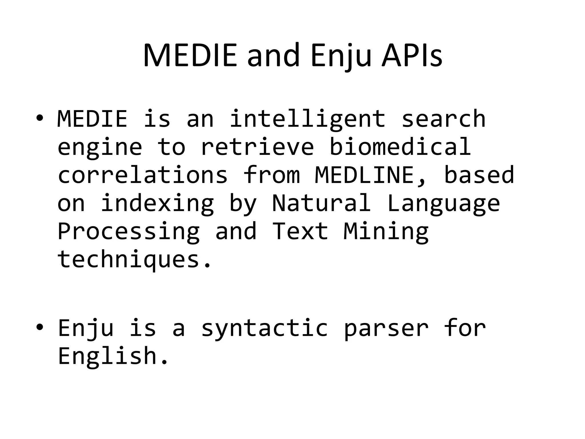 MEDIE and Enju APIs
• MEDIE is an intelligent search
  engine to retrieve biomedical
  correlations from MEDLINE, based
  on indexing by Natural Language
  Processing and Text Mining
  techniques.

• Enju is a syntactic parser for
  English.
 
