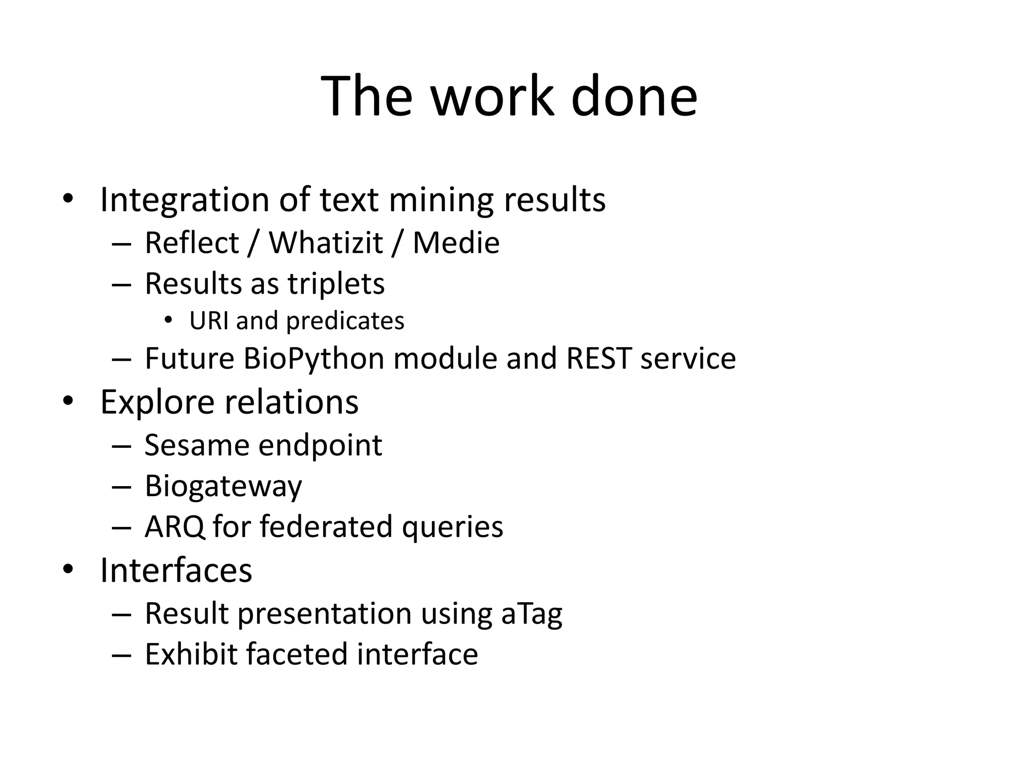 The work done
• Integration of text mining results
   – Reflect / Whatizit / Medie
   – Results as triplets
      • URI and predicates
   – Future BioPython module and REST service
• Explore relations
   – Sesame endpoint
   – Biogateway
   – ARQ for federated queries
• Interfaces
   – Result presentation using aTag
   – Exhibit faceted interface
 