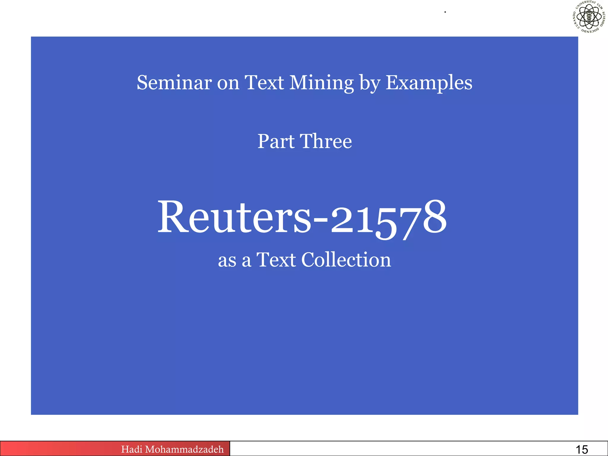 .




  Seminar on Text Mining by Examples

                         Part Three



      Reuters-21578
                as a Text Collection




Hadi Mohammadzadeh   Text Mining by Examples   Pages       15
 