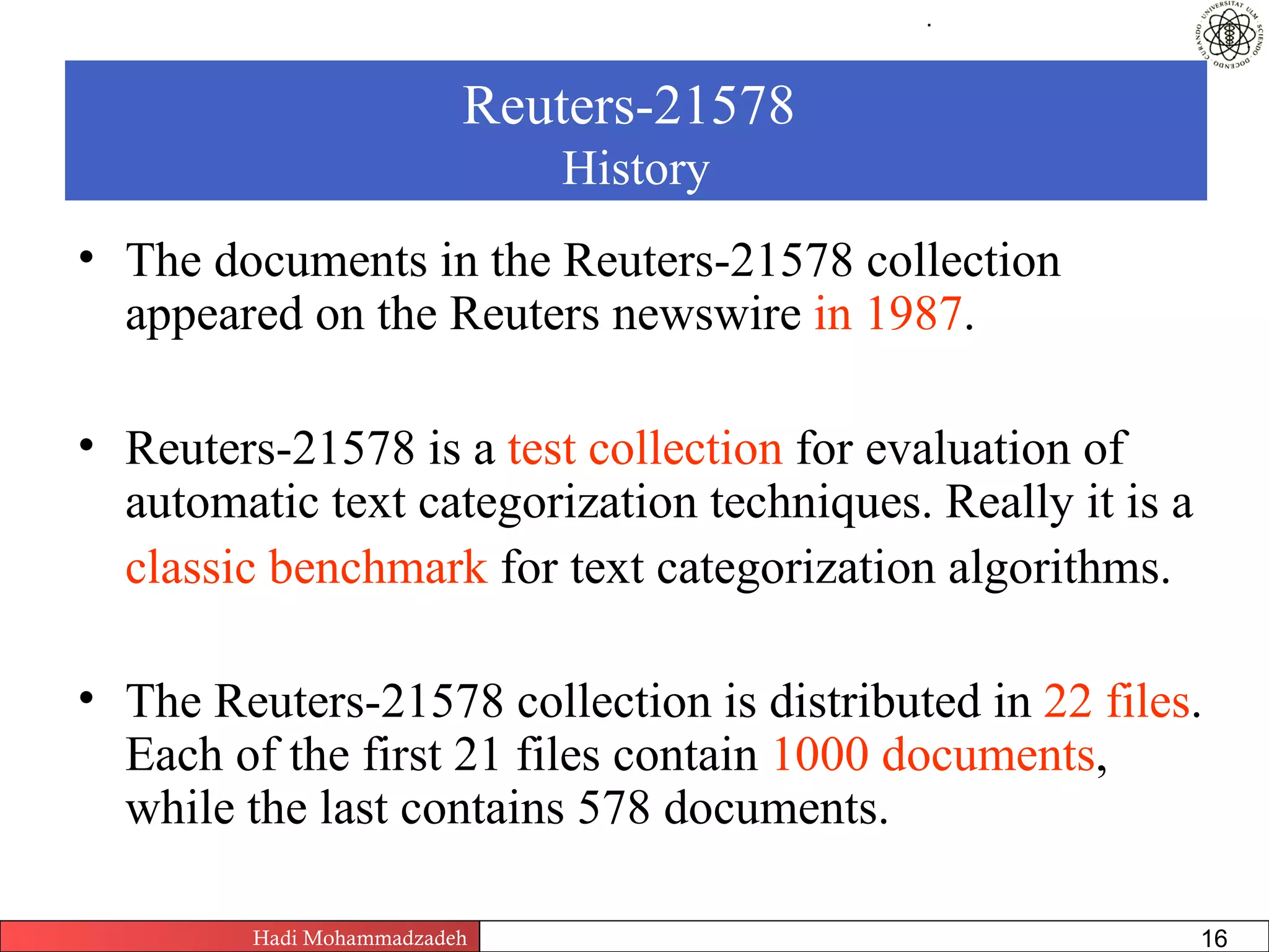 .




                          Reuters-21578
                                    History
• The documents in the Reuters-21578 collection
  appeared on the Reuters newswire in 1987.

• Reuters-21578 is a test collection for evaluation of
  automatic text categorization techniques. Really it is a
  classic benchmark for text categorization algorithms.

• The Reuters-21578 collection is distributed in 22 files.
  Each of the first 21 files contain 1000 documents,
  while the last contains 578 documents.

         Hadi Mohammadzadeh   Text Mining by Examples   Pages       16
 