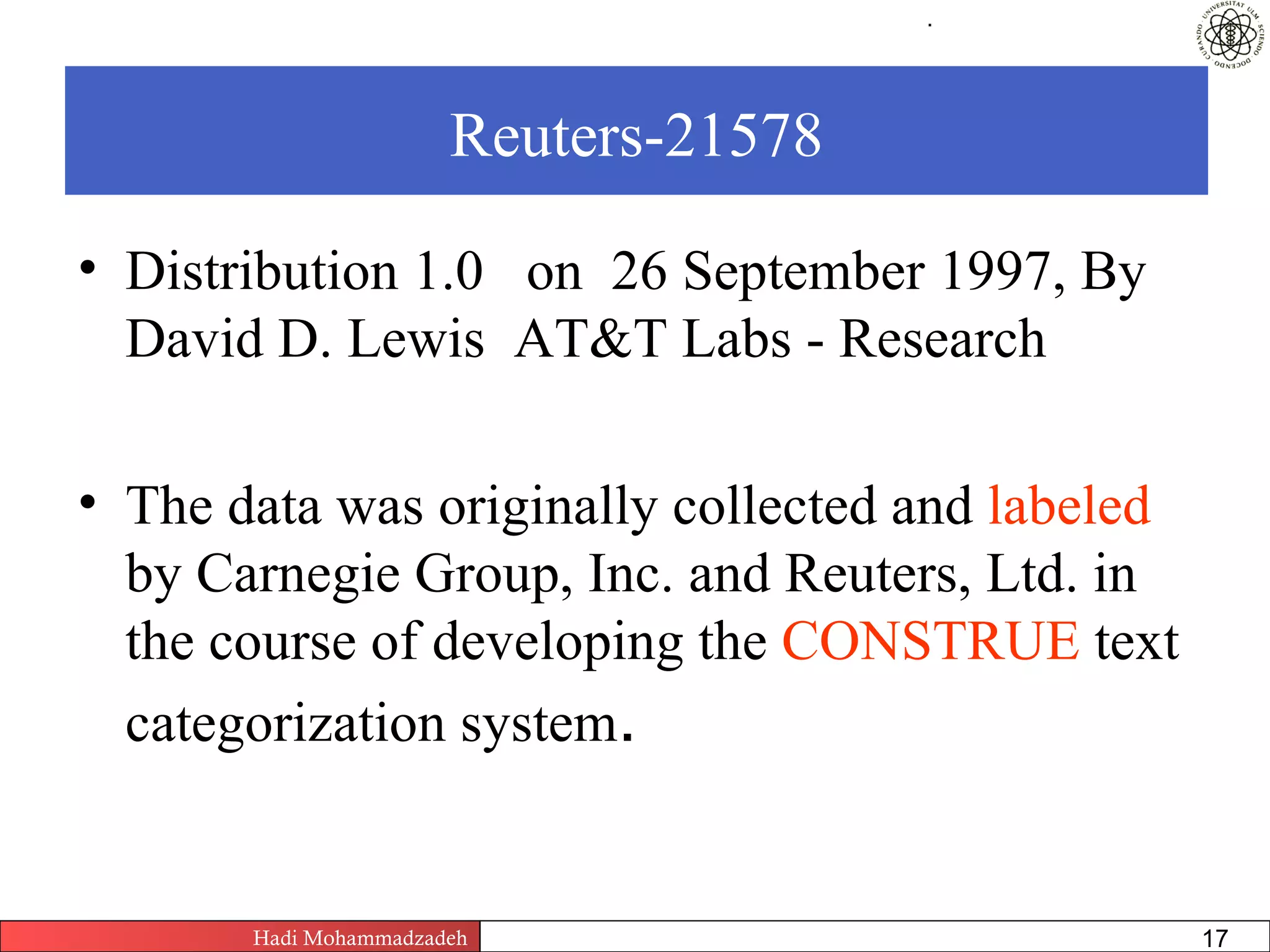 .




                       Reuters-21578

• Distribution 1.0 on 26 September 1997, By
  David D. Lewis AT&T Labs - Research

• The data was originally collected and labeled
  by Carnegie Group, Inc. and Reuters, Ltd. in
  the course of developing the CONSTRUE text
  categorization system.


       Hadi Mohammadzadeh   Text Mining by Examples   Pages       17
 