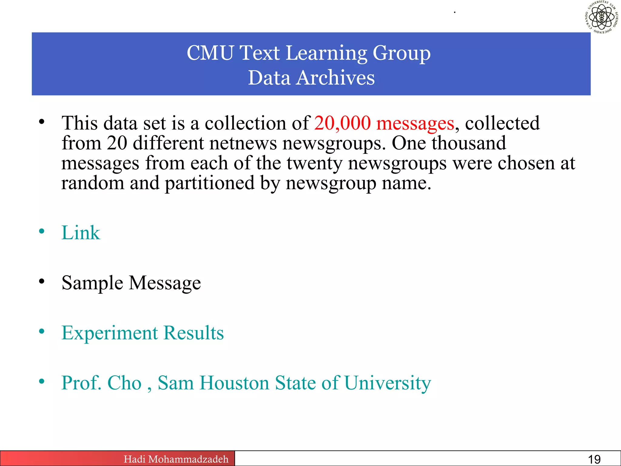 .




                   CMU Text Learning Group
                        Data Archives

• This data set is a collection of 20,000 messages, collected
  from 20 different netnews newsgroups. One thousand
  messages from each of the twenty newsgroups were chosen at
  random and partitioned by newsgroup name.

• Link

• Sample Message

• Experiment Results

• Prof. Cho , Sam Houston State of University


         Hadi Mohammadzadeh   Text Mining by Examples   Pages       19
 