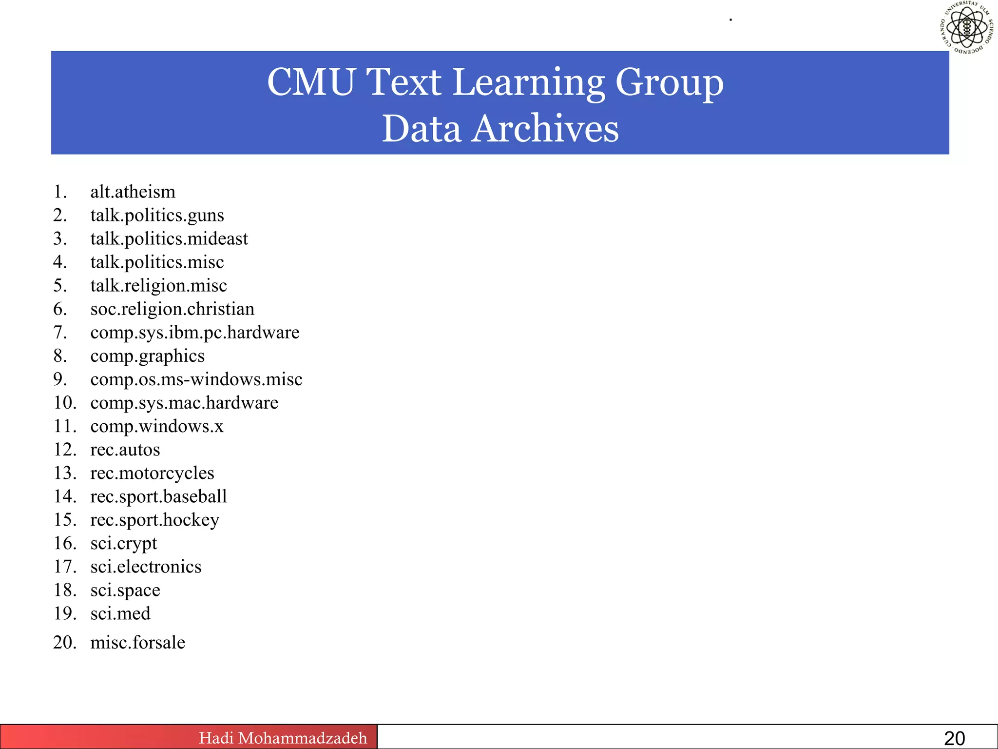 .




                         CMU Text Learning Group
                              Data Archives
1.    alt.atheism
2.    talk.politics.guns
3.    talk.politics.mideast
4.    talk.politics.misc
5.    talk.religion.misc
6.    soc.religion.christian
7.    comp.sys.ibm.pc.hardware
8.    comp.graphics
9.    comp.os.ms-windows.misc
10.   comp.sys.mac.hardware
11.   comp.windows.x
12.   rec.autos
13.   rec.motorcycles
14.   rec.sport.baseball
15.   rec.sport.hockey
16.   sci.crypt
17.   sci.electronics
18.   sci.space
19.   sci.med
20.   misc.forsale



                  Hadi Mohammadzadeh   Text Mining by Examples   Pages       20
 