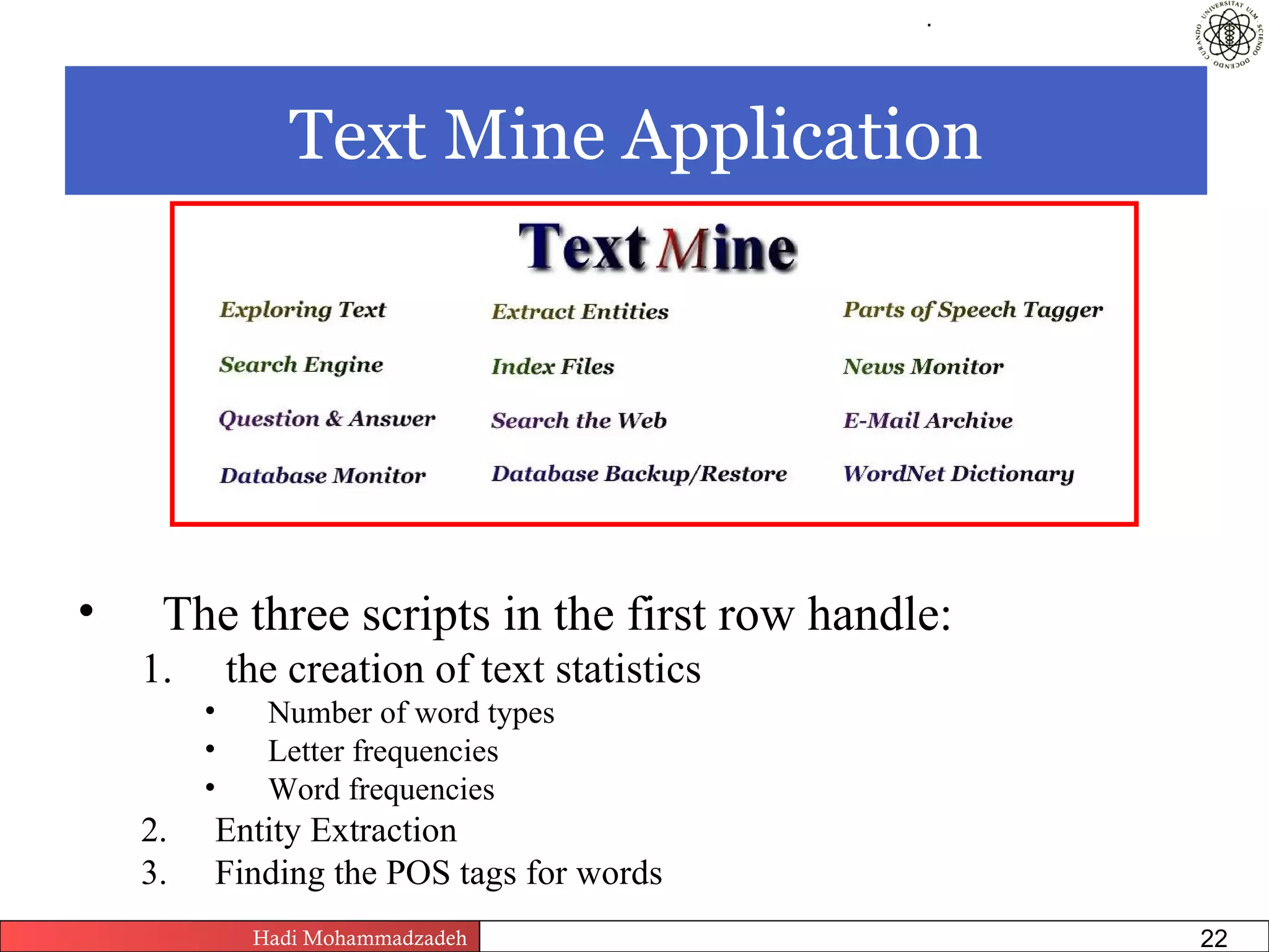 .




                 Text Mine Application




•    The three scripts in the first row handle:
    1.       the creation of text statistics
         •     Number of word types
         •     Letter frequencies
         •     Word frequencies
    2.   Entity Extraction
    3.   Finding the POS tags for words
              Hadi Mohammadzadeh   Text Mining by Examples   Pages       22
 