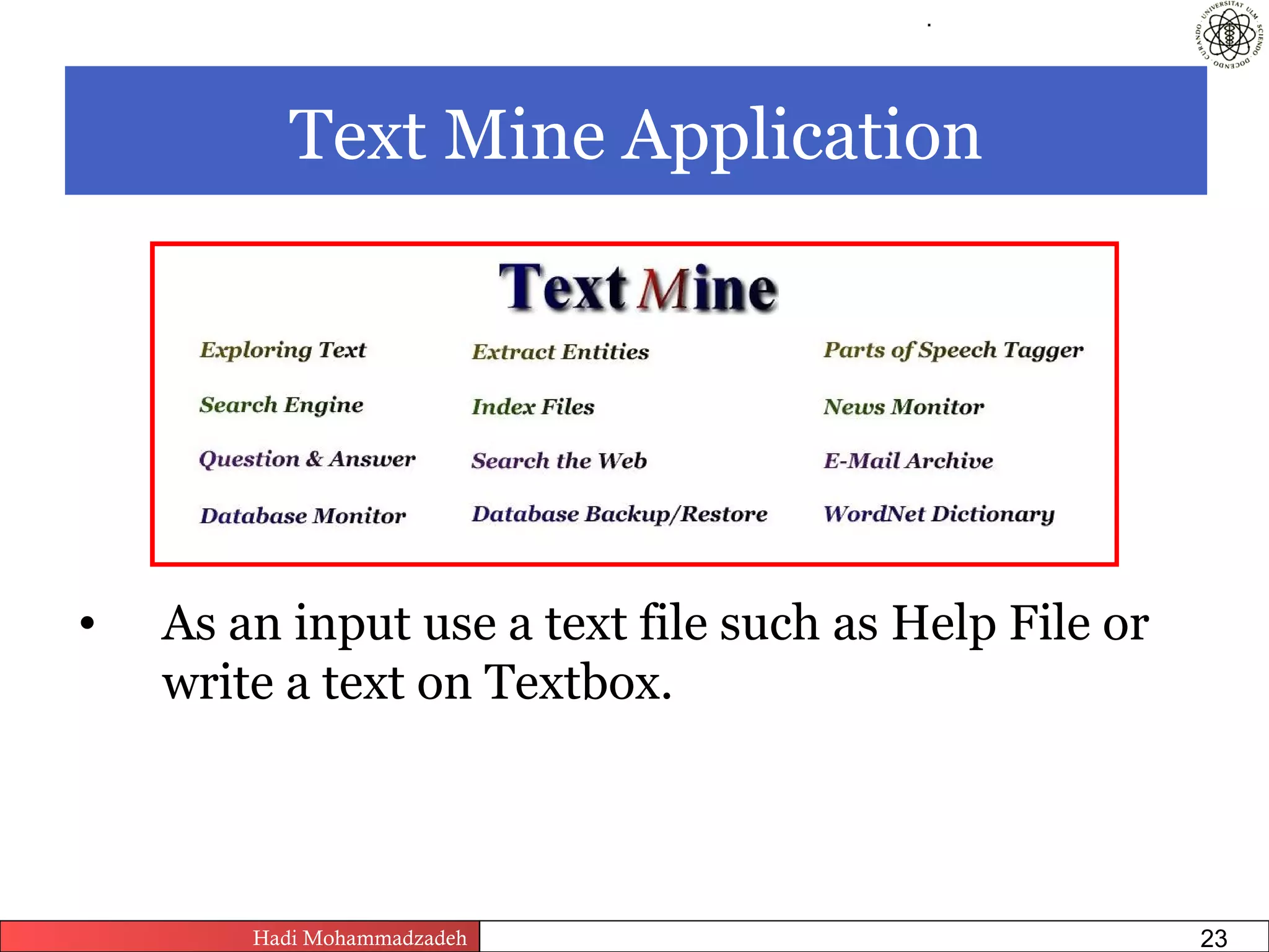 .




           Text Mine Application




•   As an input use a text file such as Help File or
    write a text on Textbox.



        Hadi Mohammadzadeh   Text Mining by Examples   Pages       23
 
