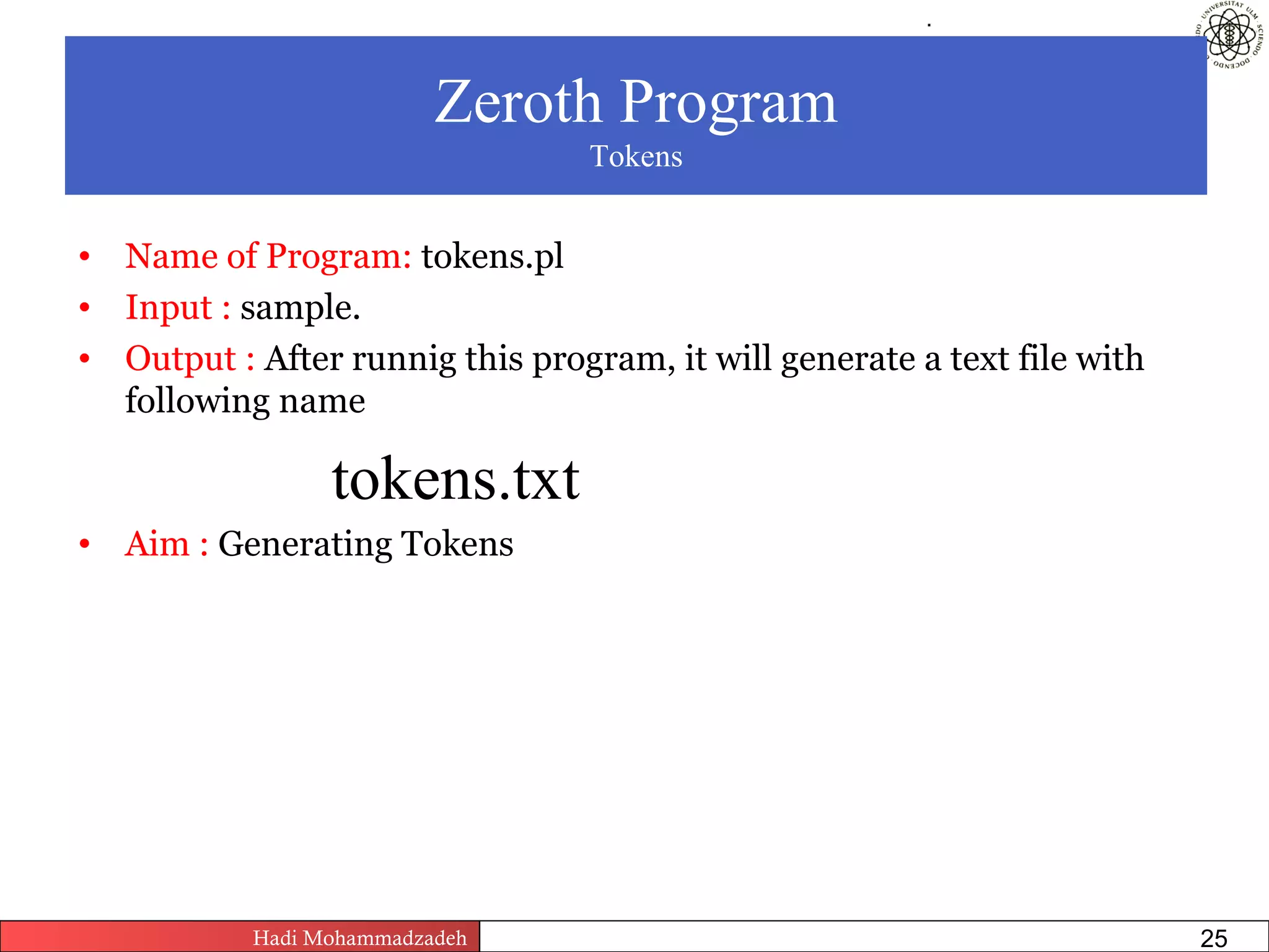 .




                          Zeroth Program
                                         Tokens


• Name of Program: tokens.pl
• Input : sample.
• Output : After runnig this program, it will generate a text file with
  following name

                 tokens.txt
• Aim : Generating Tokens




           Hadi Mohammadzadeh   Text Mining by Examples   Pages           25
 