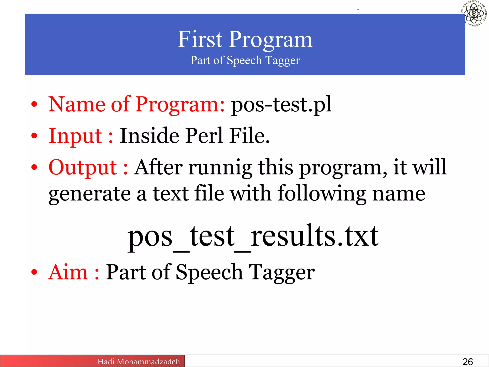.




                        First Program
                            Part of Speech Tagger


• Name of Program: pos-test.pl
• Input : Inside Perl File.
• Output : After runnig this program, it will
  generate a text file with following name

             pos_test_results.txt
• Aim : Part of Speech Tagger


       Hadi Mohammadzadeh   Text Mining by Examples   Pages       26
 
