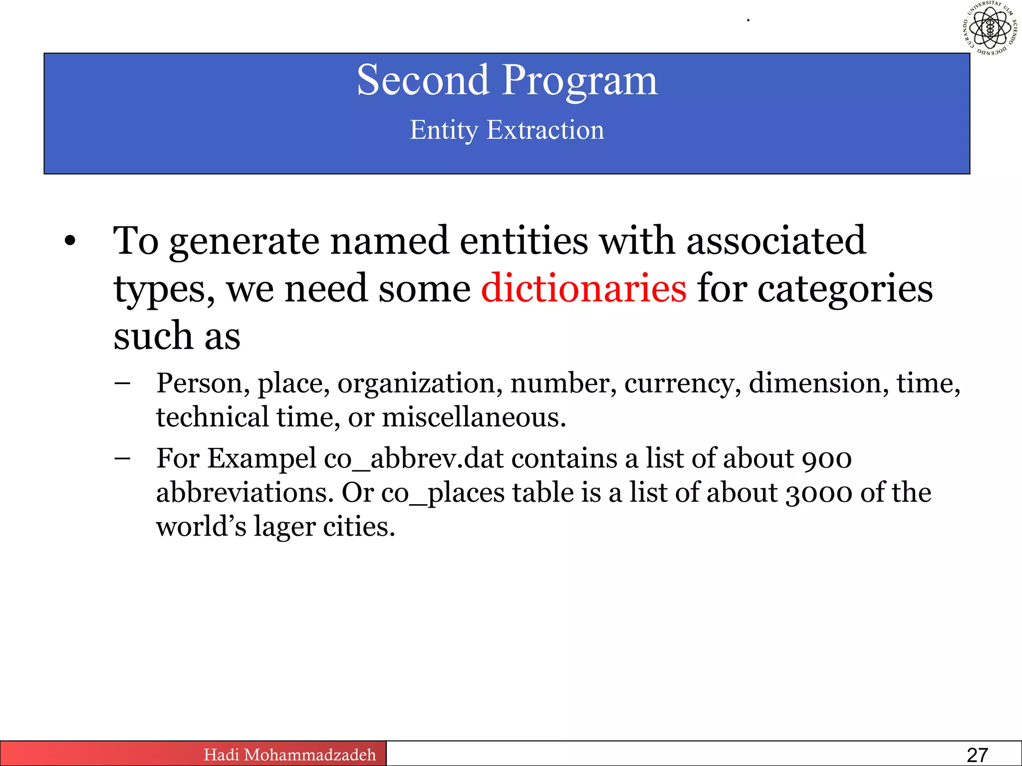 .




                        Second Program
                               Entity Extraction


• To generate named entities with associated
  types, we need some dictionaries for categories
  such as
  – Person, place, organization, number, currency, dimension, time,
    technical time, or miscellaneous.
  – For Exampel co_abbrev.dat contains a list of about 900
    abbreviations. Or co_places table is a list of about 3000 of the
    world’s lager cities.




         Hadi Mohammadzadeh   Text Mining by Examples   Pages          27
 