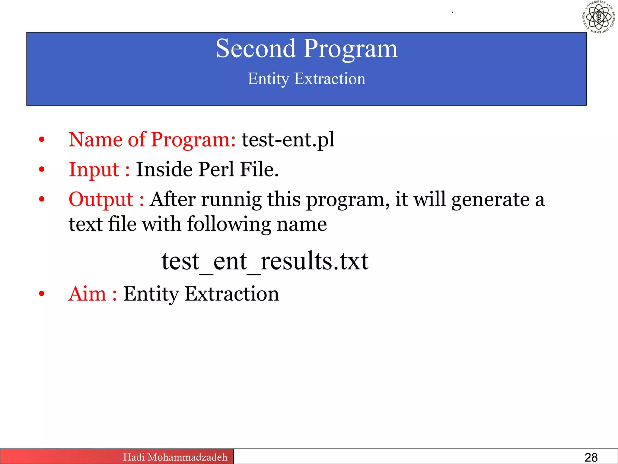 .




                         Second Program
                                Entity Extraction


•   Name of Program: test-ent.pl
•   Input : Inside Perl File.
•   Output : After runnig this program, it will generate a
    text file with following name
                test_ent_results.txt
•   Aim : Entity Extraction




          Hadi Mohammadzadeh   Text Mining by Examples   Pages       28
 