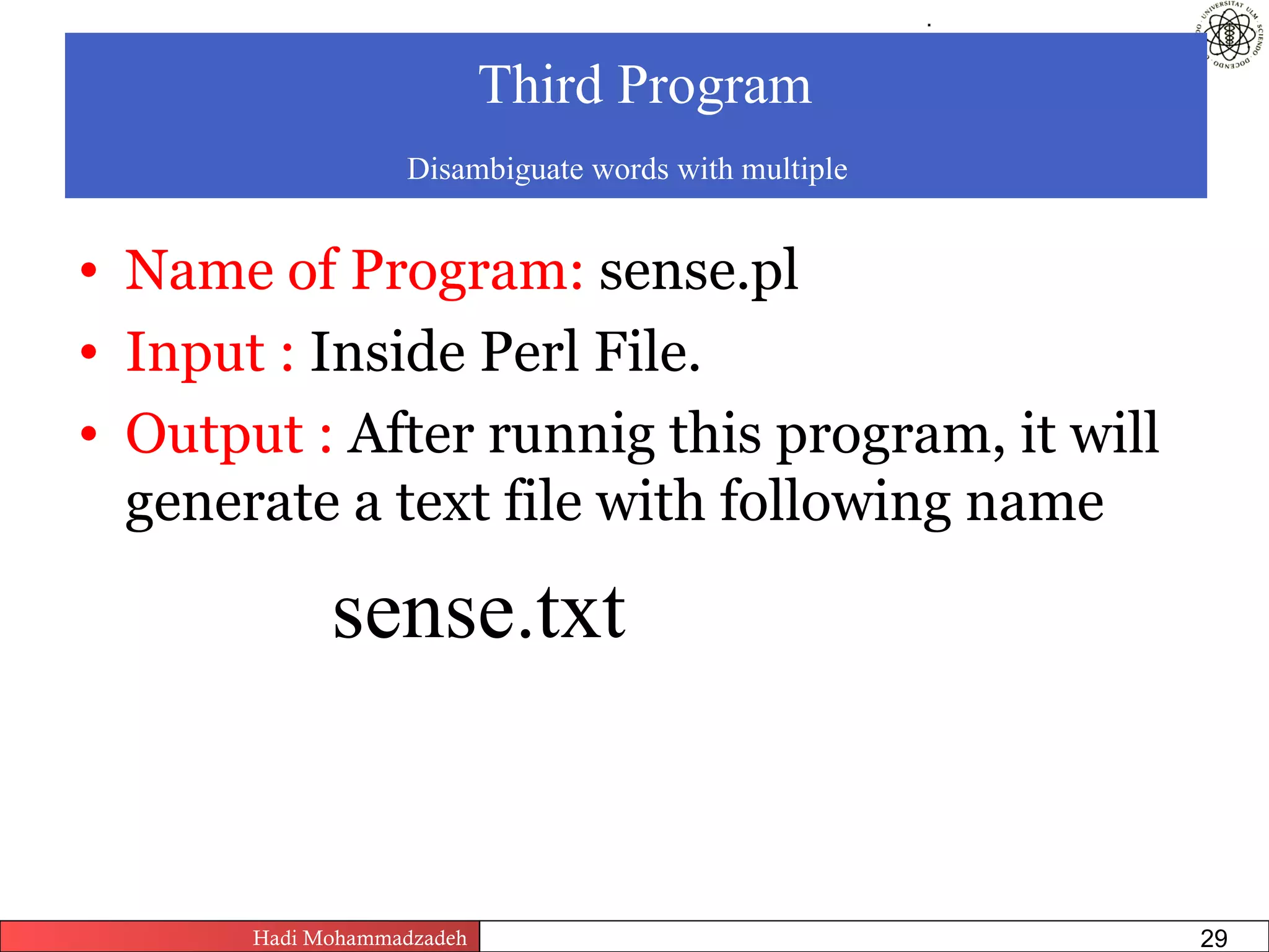 .



                            Third Program
                   Disambiguate words with multiple


• Name of Program: sense.pl
• Input : Inside Perl File.
• Output : After runnig this program, it will
  generate a text file with following name

             sense.txt


       Hadi Mohammadzadeh   Text Mining by Examples   Pages       29
 