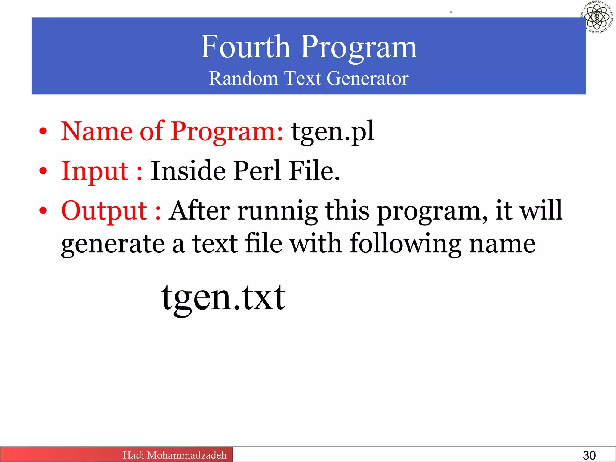 .




                    Fourth Program
                     Random Text Generator

• Name of Program: tgen.pl
• Input : Inside Perl File.
• Output : After runnig this program, it will
  generate a text file with following name

             tgen.txt


       Hadi Mohammadzadeh   Text Mining by Examples   Pages       30
 