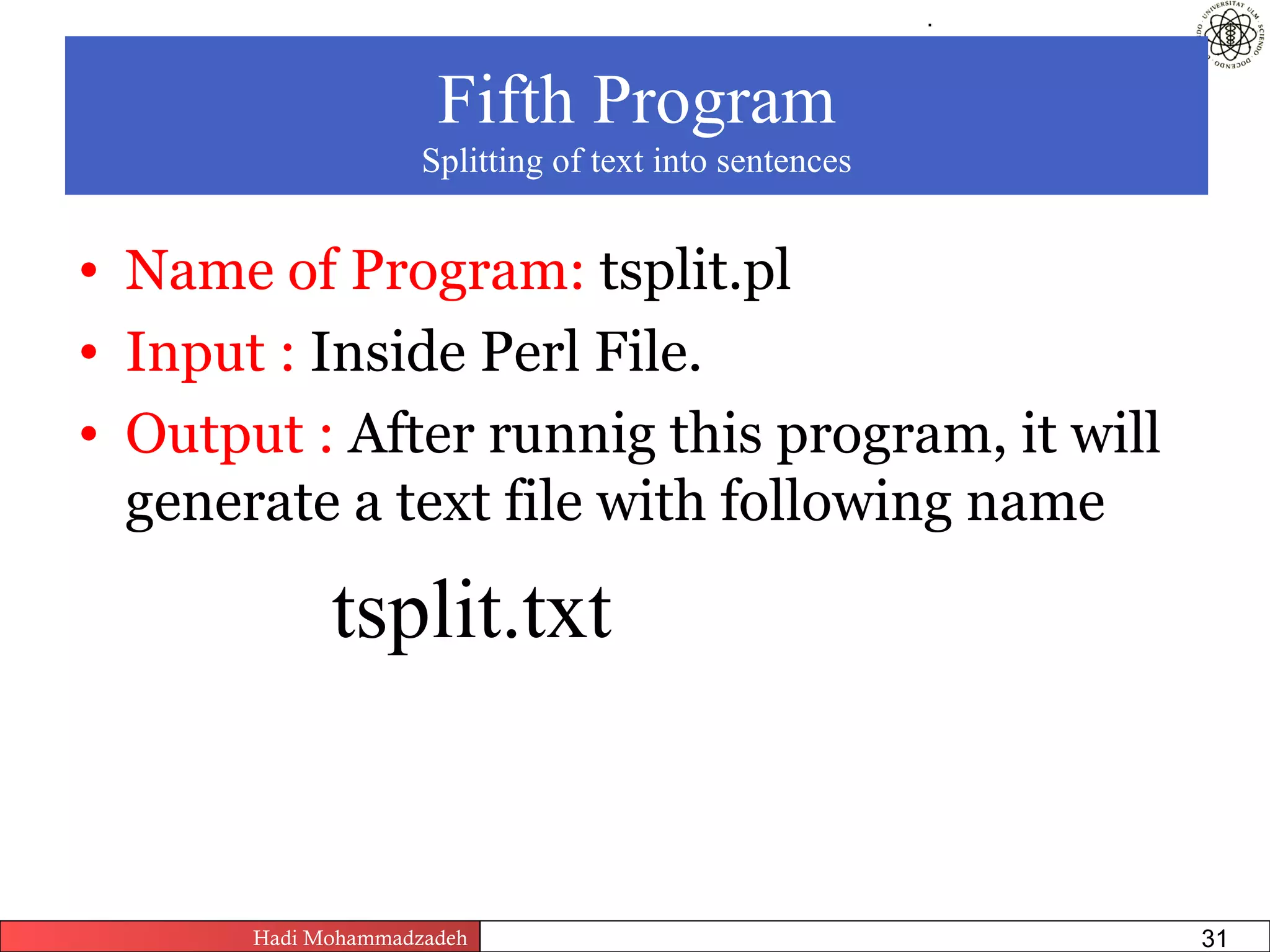 .




                      Fifth Program
                     Splitting of text into sentences


• Name of Program: tsplit.pl
• Input : Inside Perl File.
• Output : After runnig this program, it will
  generate a text file with following name

             tsplit.txt


       Hadi Mohammadzadeh   Text Mining by Examples   Pages       31
 