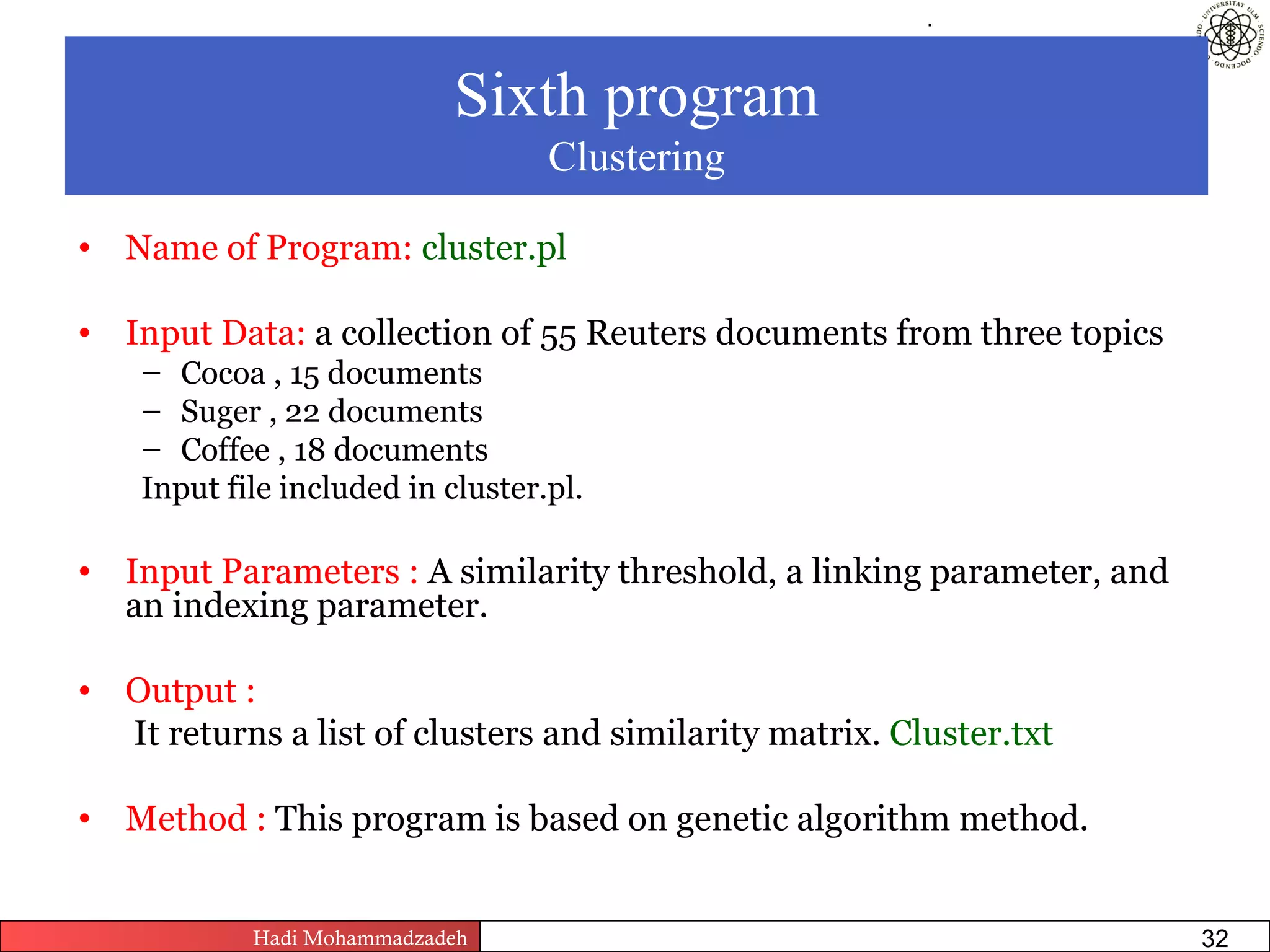 .




                            Sixth program
                                      Clustering

• Name of Program: cluster.pl

• Input Data: a collection of 55 Reuters documents from three topics
    – Cocoa , 15 documents
    – Suger , 22 documents
    – Coffee , 18 documents
    Input file included in cluster.pl.

• Input Parameters : A similarity threshold, a linking parameter, and
  an indexing parameter.

• Output :
  It returns a list of clusters and similarity matrix. Cluster.txt

• Method : This program is based on genetic algorithm method.


            Hadi Mohammadzadeh   Text Mining by Examples   Pages        32
 