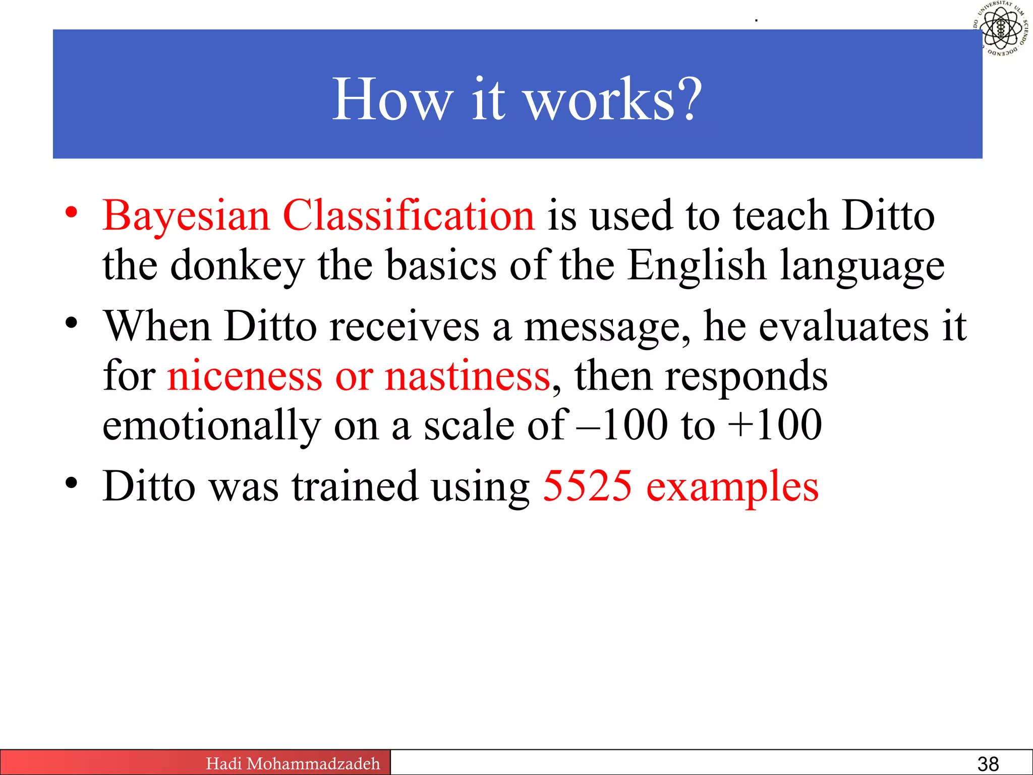 .




                   How it works?
• Bayesian Classification is used to teach Ditto
  the donkey the basics of the English language
• When Ditto receives a message, he evaluates it
  for niceness or nastiness, then responds
  emotionally on a scale of –100 to +100
• Ditto was trained using 5525 examples




       Hadi Mohammadzadeh   Text Mining by Examples   Pages       38
 