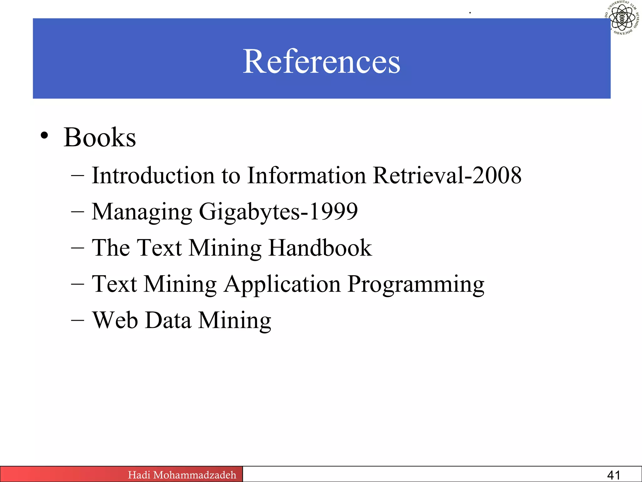 .




                              References

• Books
  –   Introduction to Information Retrieval-2008
  –   Managing Gigabytes-1999
  –   The Text Mining Handbook
  –   Text Mining Application Programming
  –   Web Data Mining




         Hadi Mohammadzadeh   Text Mining by Examples   Pages       41
 