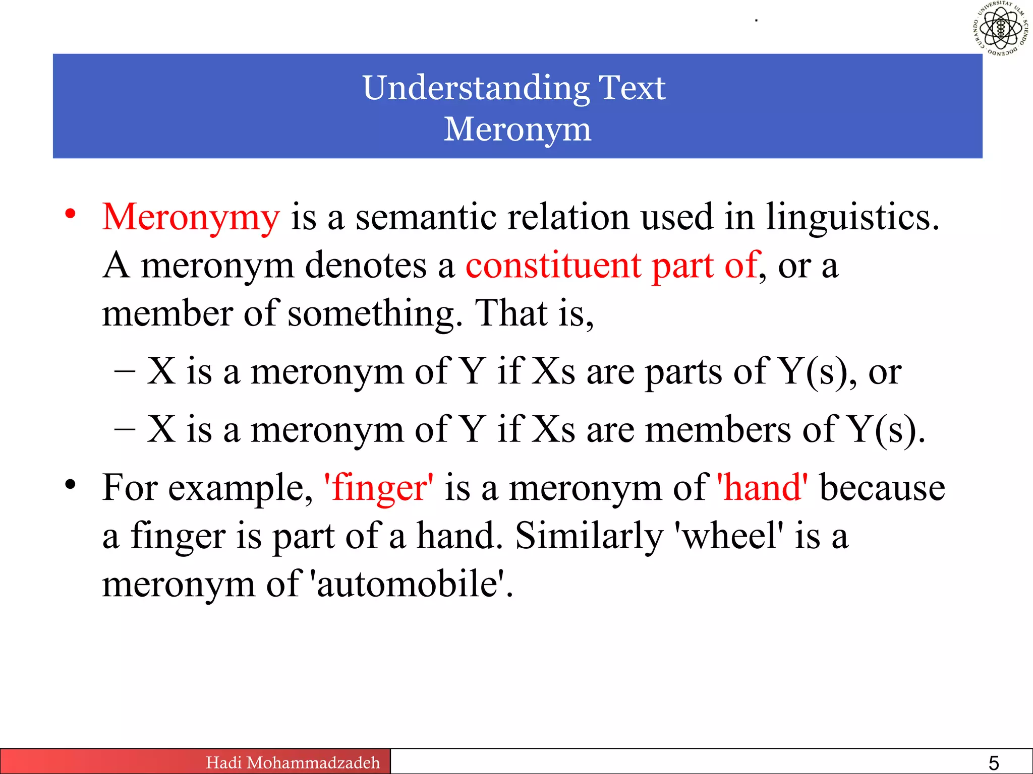 .




                        Understanding Text
                            Meronym

• Meronymy is a semantic relation used in linguistics.
  A meronym denotes a constituent part of, or a
  member of something. That is,
   – X is a meronym of Y if Xs are parts of Y(s), or
   – X is a meronym of Y if Xs are members of Y(s).
• For example, 'finger' is a meronym of 'hand' because
  a finger is part of a hand. Similarly 'wheel' is a
  meronym of 'automobile'.



        Hadi Mohammadzadeh   Text Mining by Examples   Pages       5
 