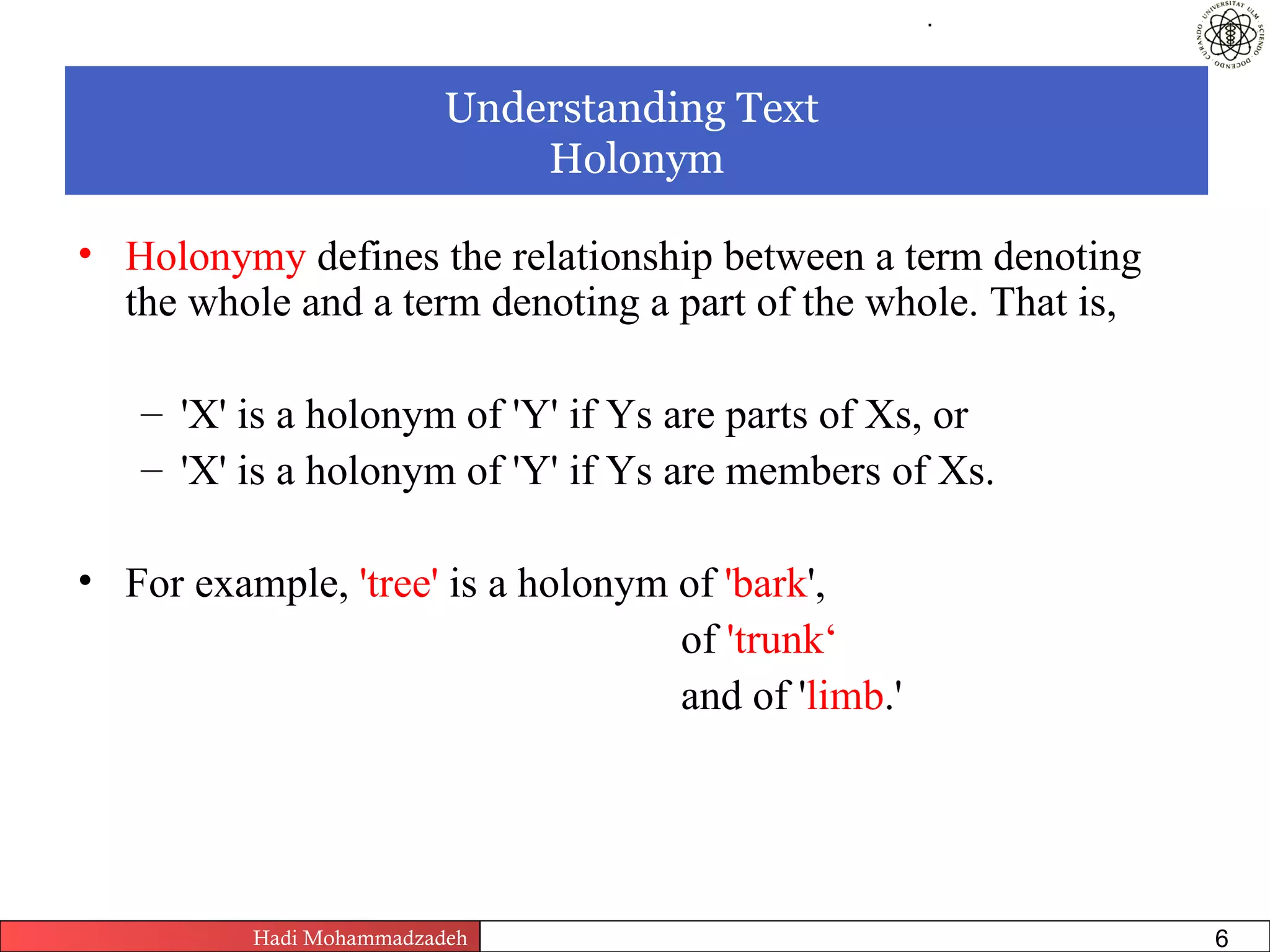 .




                          Understanding Text
                              Holonym

• Holonymy defines the relationship between a term denoting
  the whole and a term denoting a part of the whole. That is,

   – 'X' is a holonym of 'Y' if Ys are parts of Xs, or
   – 'X' is a holonym of 'Y' if Ys are members of Xs.

• For example, 'tree' is a holonym of 'bark',
                                   of 'trunk‘
                                   and of 'limb.'




          Hadi Mohammadzadeh   Text Mining by Examples   Pages       6
 