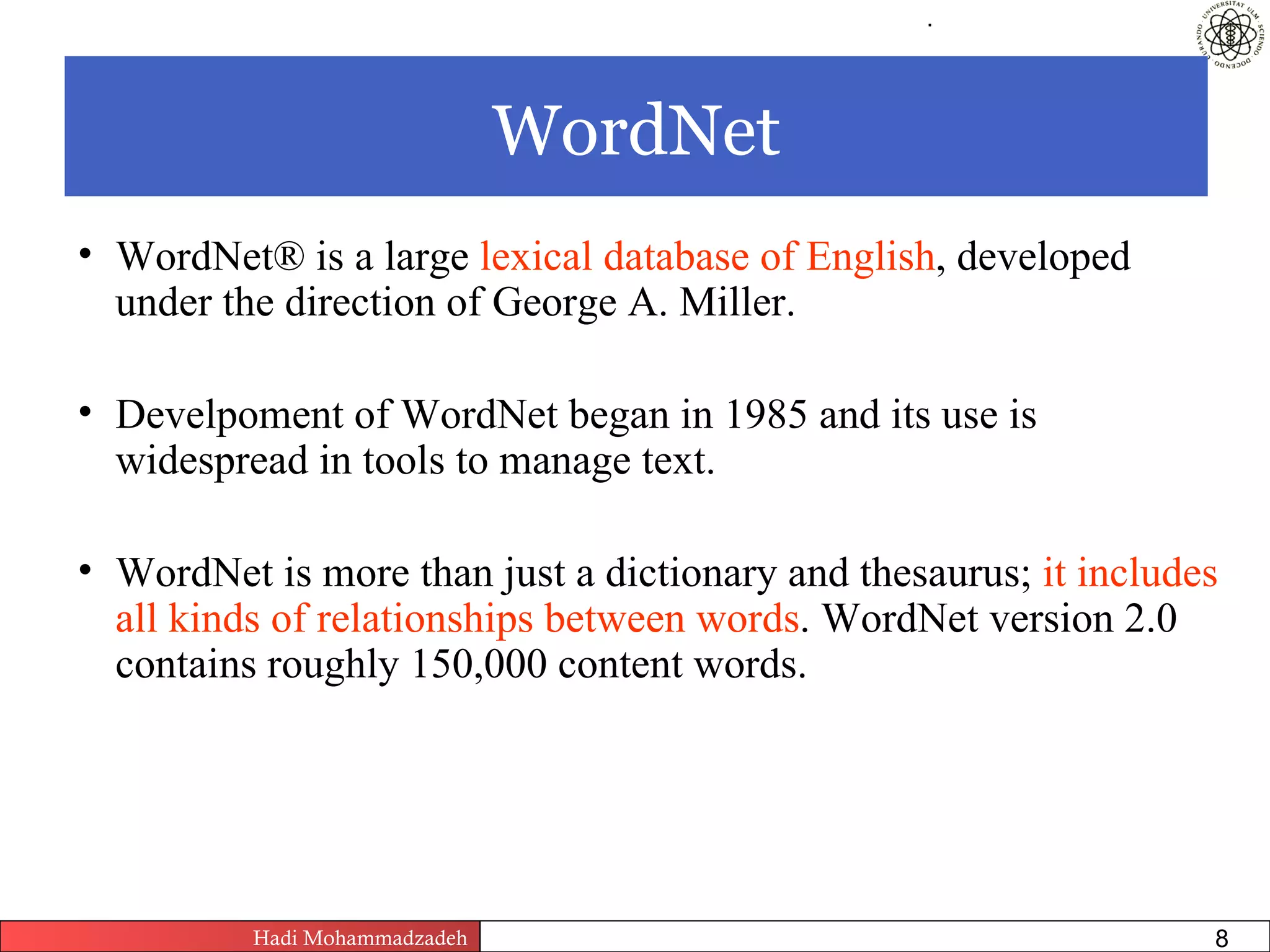 .




                               WordNet
• WordNet® is a large lexical database of English, developed
  under the direction of George A. Miller.

• Develpoment of WordNet began in 1985 and its use is
  widespread in tools to manage text.

• WordNet is more than just a dictionary and thesaurus; it includes
  all kinds of relationships between words. WordNet version 2.0
  contains roughly 150,000 content words.




          Hadi Mohammadzadeh   Text Mining by Examples   Pages       8
 