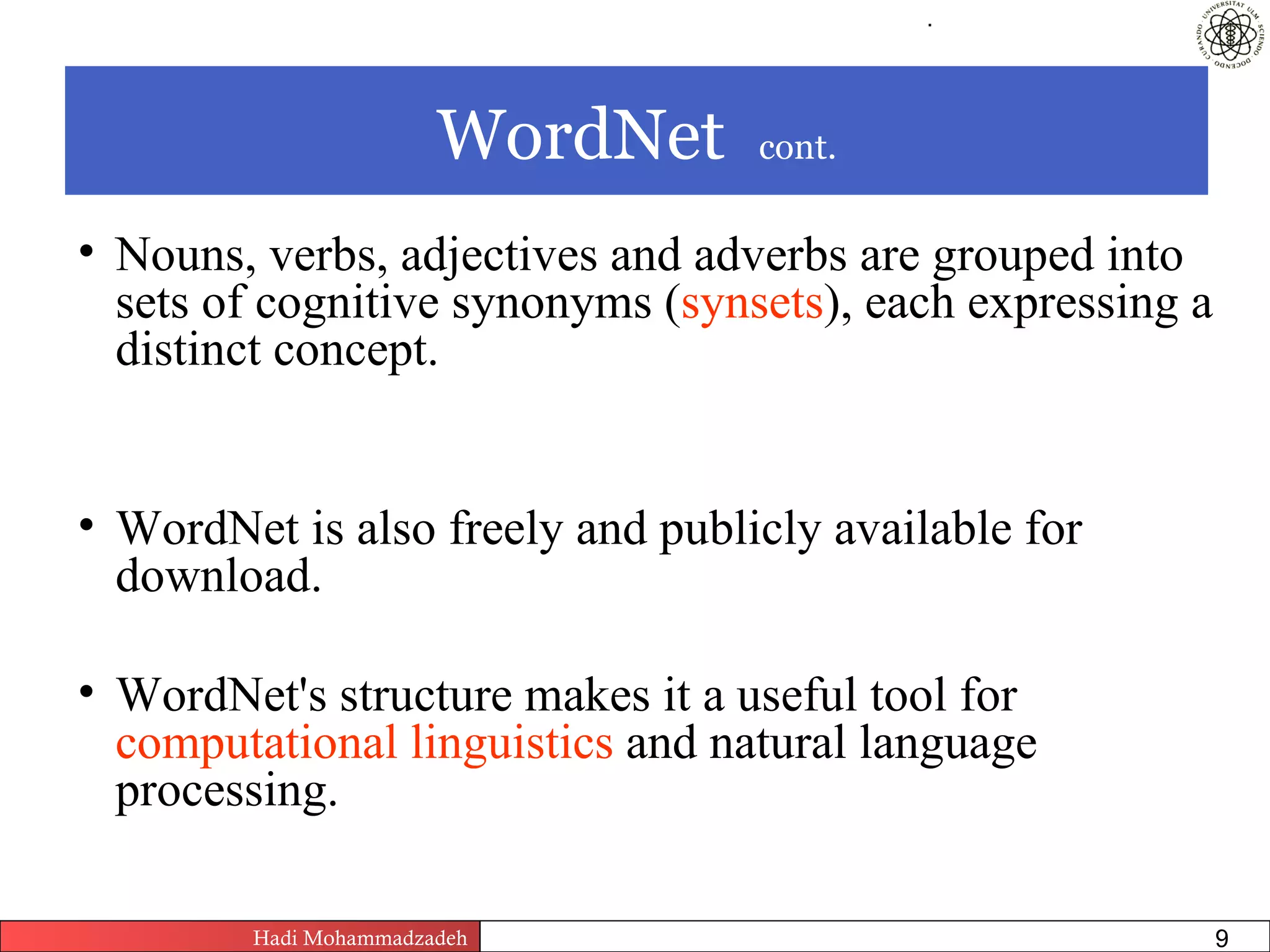 .




                       WordNet                         cont.


• Nouns, verbs, adjectives and adverbs are grouped into
  sets of cognitive synonyms (synsets), each expressing a
  distinct concept.


• WordNet is also freely and publicly available for
  download.

• WordNet's structure makes it a useful tool for
  computational linguistics and natural language
  processing.

        Hadi Mohammadzadeh   Text Mining by Examples   Pages       9
 