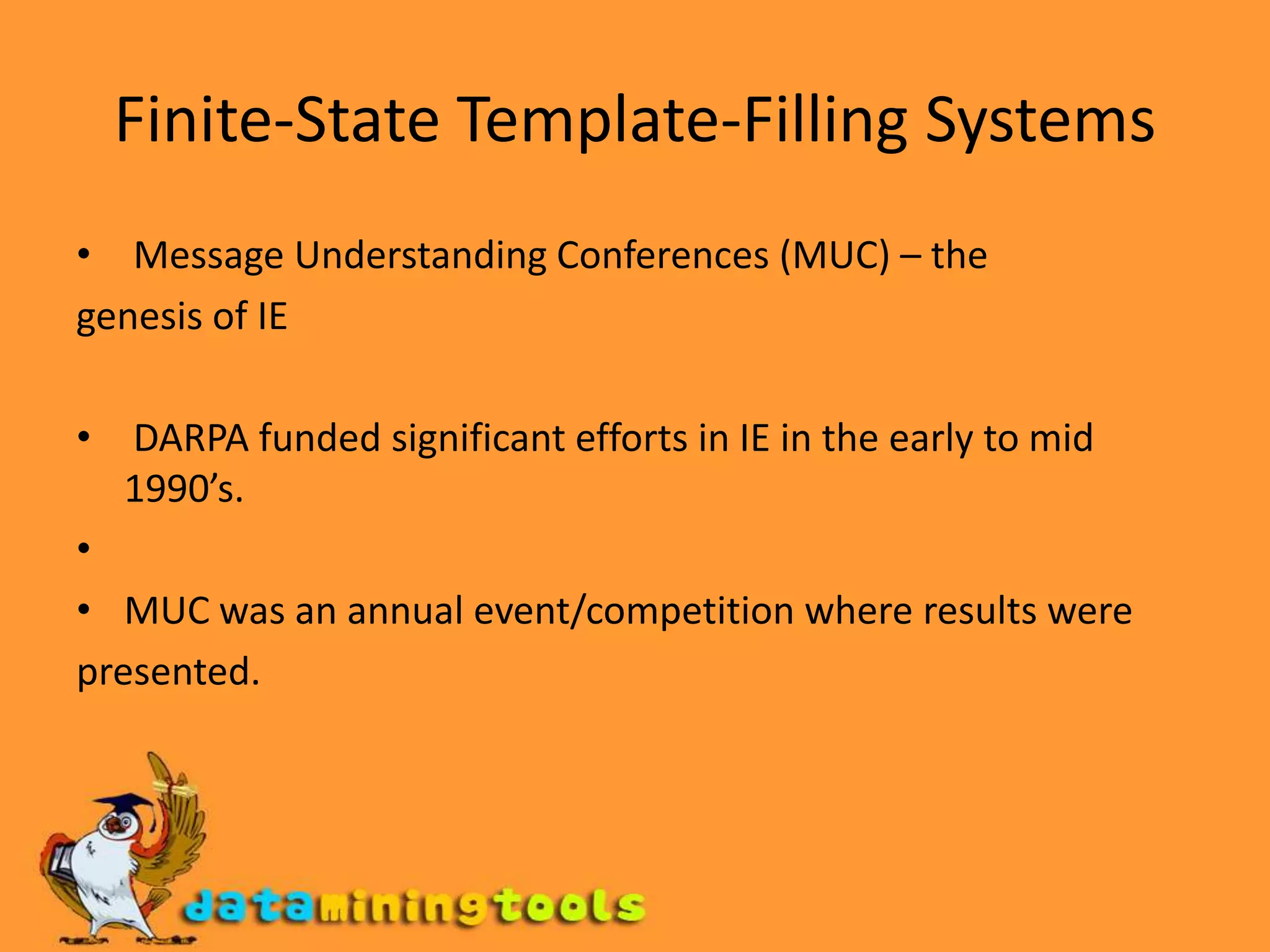Finite-State Template-Filling Systems Message Understanding Conferences (MUC) – thegenesis of IE DARPA funded significant efforts in IE in the early to mid 1990’s.MUC was an annual event/competition where results werepresented.