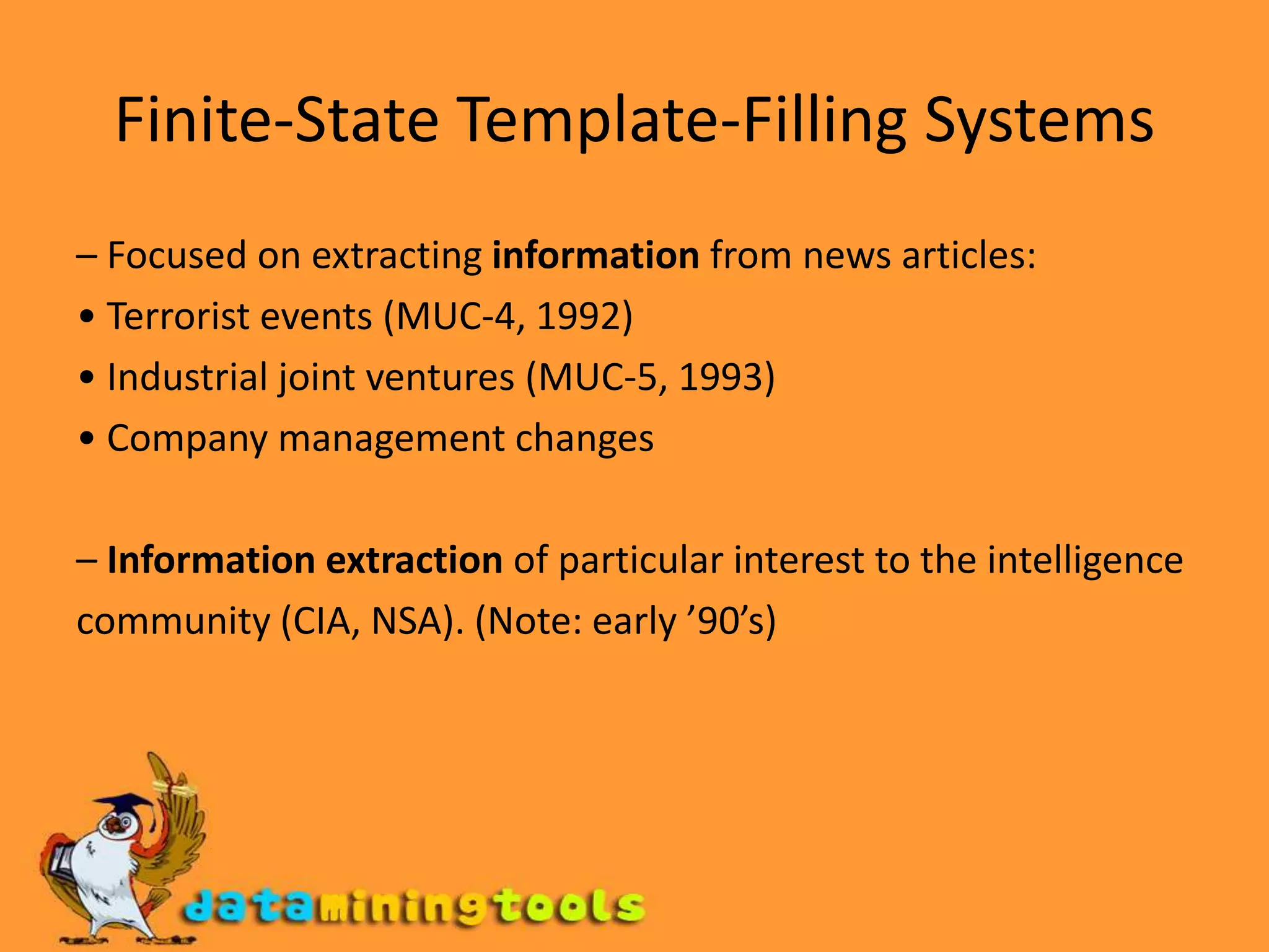 Finite-State Template-Filling Systems– Focused on extracting information from news articles:• Terrorist events (MUC-4, 1992)• Industrial joint ventures (MUC-5, 1993)• Company management changes– Informationextraction of particular interest to the intelligencecommunity (CIA, NSA). (Note: early ’90’s)