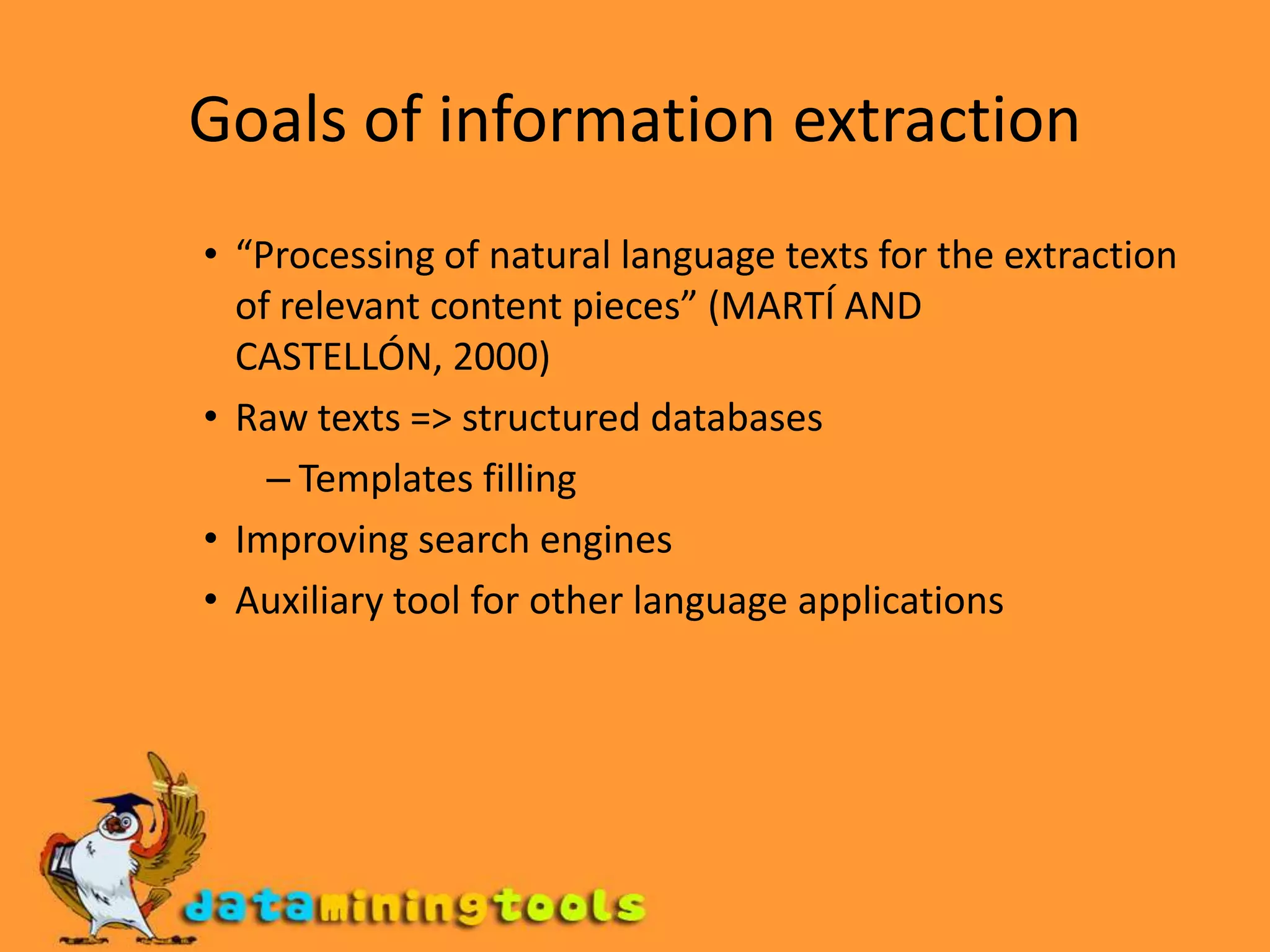 Goals of information extraction“Processing of natural language texts for the extraction of relevant content pieces” (MARTÍ AND CASTELLÓN, 2000)Raw texts =&gt; structured databasesTemplates fillingImproving search enginesAuxiliary tool for other language applications