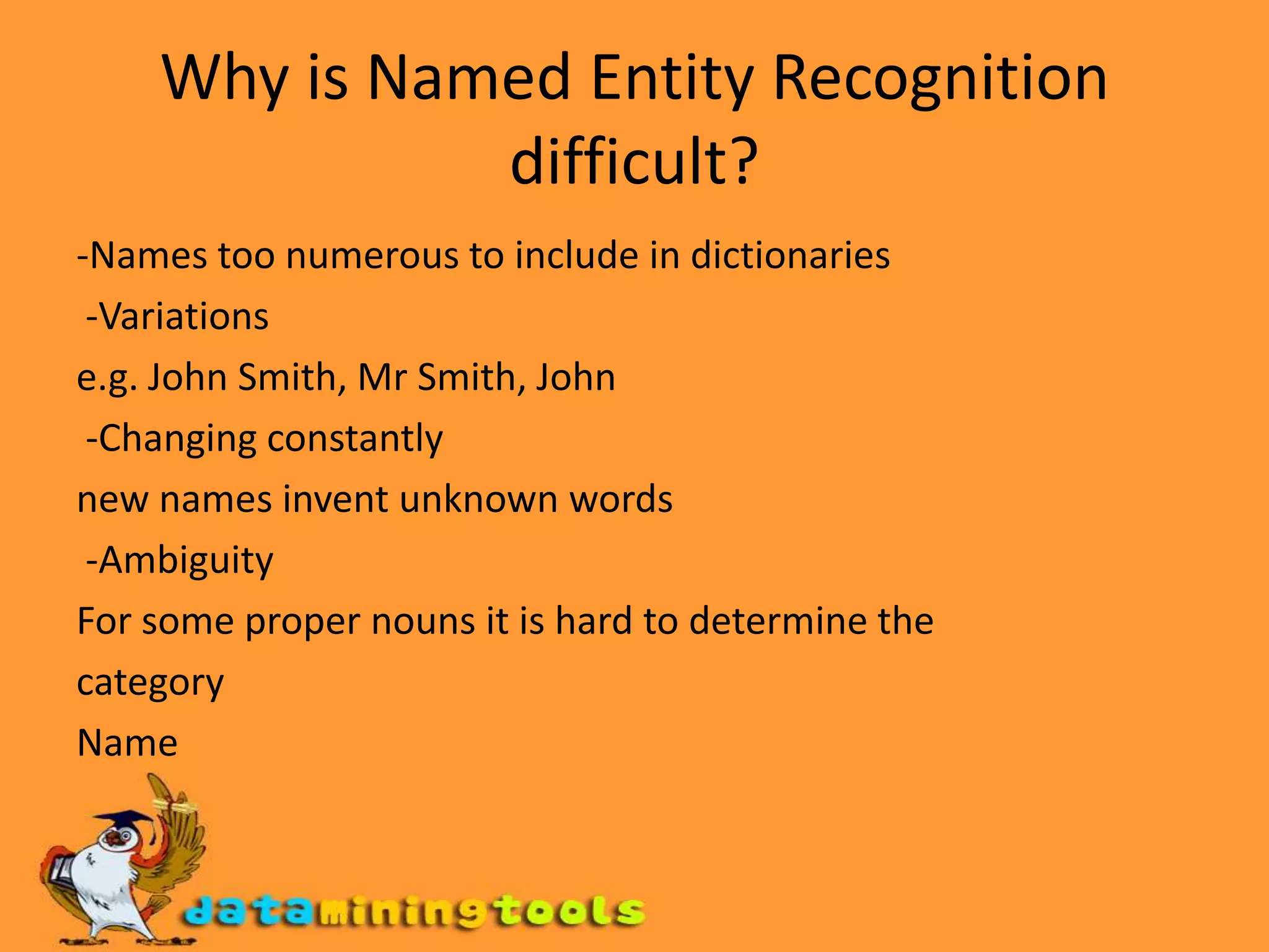 Why is Named Entity Recognition difficult?-Names too numerous to include in dictionaries -Variationse.g. John Smith, Mr Smith, John -Changing constantlynew names invent unknown words -AmbiguityFor some proper nouns it is hard to determine thecategoryName