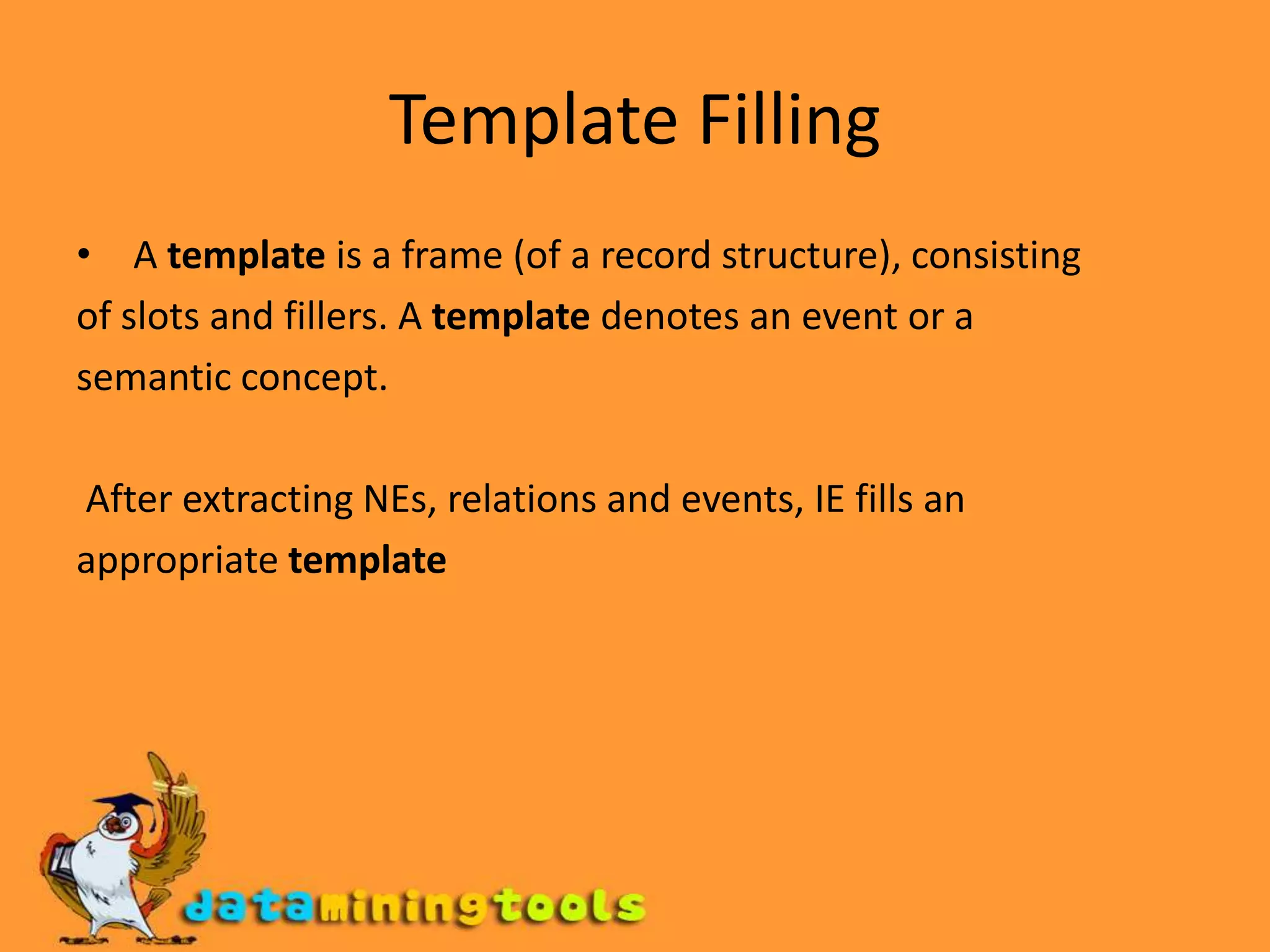 Template Filling A template is a frame (of a record structure), consistingof slots and fillers. A template denotes an event or asemantic concept. After extracting NEs, relations and events, IE fills anappropriate template