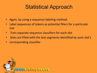 Again, by using a sequence labeling method:Label sequences of tokens as potential fillers for a particular slot Train separate sequence classifiers for each slot Slots are filled with the text segments identified by each slot’scorresponding classifier             Statistical Approach
