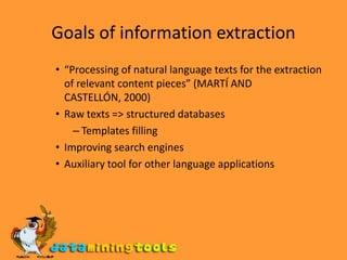Goals of information extraction“Processing of natural language texts for the extraction of relevant content pieces” (MARTÍ AND CASTELLÓN, 2000)Raw texts => structured databasesTemplates fillingImproving search enginesAuxiliary tool for other language applications
